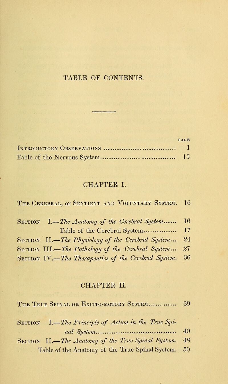 TABLE or CONTENTS. PAGE Introductory Observations 1 Table of the Nervous System 15 CHAPTER I. The Cerebral^ or Sentient and Voluntary System. 16 Section I.—The Anatomy of the Cerebral System 16 Table of the Cerebral System 17 Section II.—The Physiology of the Cerebral System... 24 Section III.—Tlie Pathology of the Cerebral System... 27 Section IV.— The Therapeutics of the Cerebral System. 36 CHAPTER II. The True Spinal or Excito-motory System.. 39 Section I.— The Principle of Action in the True Spi- nal System 40 Section II.— The Anatomy of the True Spinal System. 48 Table of the Anatomy of the True Spinal System. 50