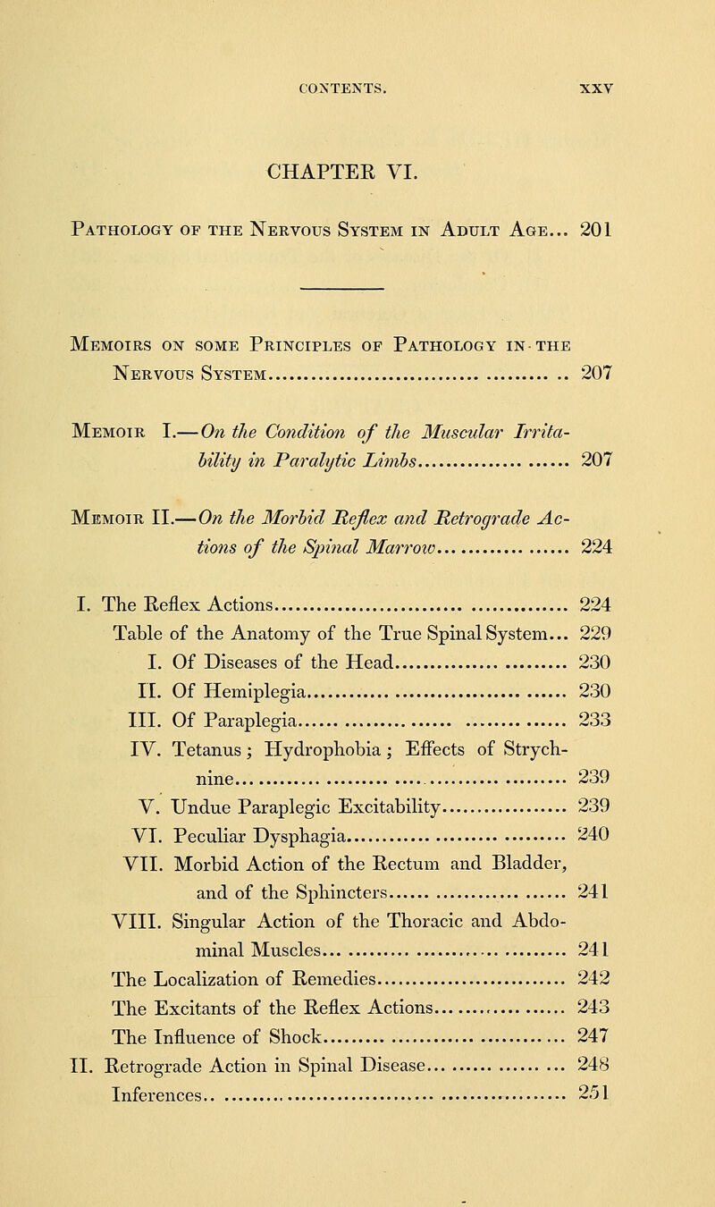 CHAPTER VI. Pathology of the Nervous System in Adult Age... 201 Memoirs on some Principles of Pathology in-the Nervous System 207 Memoir I.— On the Condition of the Muscular Irrita- hility in Paralytic Linibs 207 Memoir II.— On the Morhid Hejiex and Retrograde Ac- tions of the Spinal Marrow 224 I. The Reflex Actions 224 Table of the Anatomy of the True Spinal System... 229 I. Of Diseases of the Head 230 n. Of Hemiplegia 230 III. Of Paraplegia 233 IV. Tetanus; Hydrophobia; Effects of Strych- nine 239 V. Undue Paraplegic Excitability 239 VI. Peculiar Dysphagia 240 VII. Morbid Action of the Rectum and Bladder, and of the Sphincters 241 VIII. Singular Action of the Thoracic and Abdo- minal Muscles 241 The Localization of Remedies 242 The Excitants of the Reflex Actions , 243 The Influence of Shock 247 11. Retrograde Action in Spinal Disease 248 Inferences 251