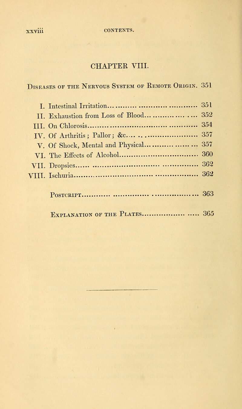 CHAPTER VIII. Diseases of the Nervous System of Eemote Origin. 351 I. Intestinal Irritation 351 II. Exhaustion from Loss of Blood 352 III. On Chlorosis 354 IV. Of Arthritis; Pallor; &c 357 V. Of Shock, Mental and Physical 357 VI. The Effects of Alcohol 360 VII. Dropsies 362 VIII. Ischuria 362 Postcript 363 EXPLA-NATION OF THE PlATES 365