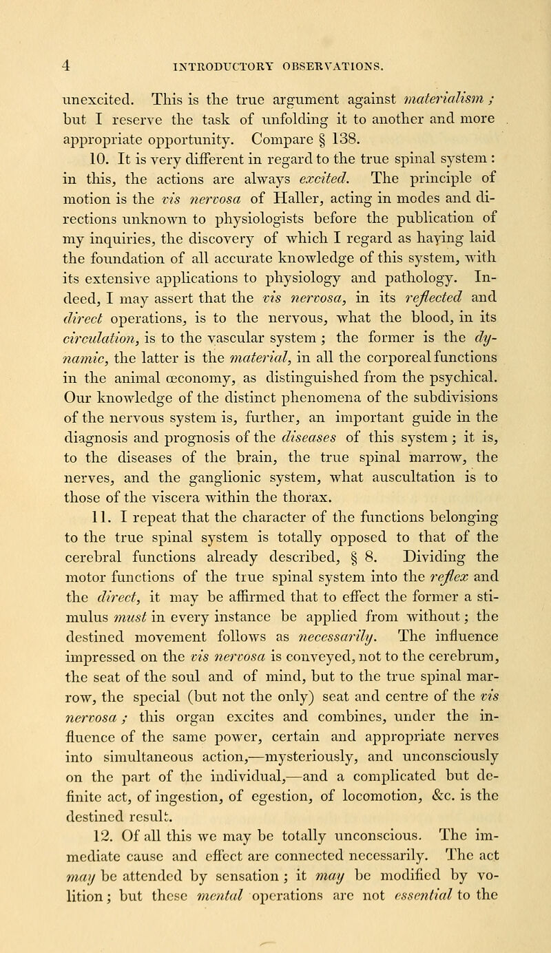 unexcited. This is the true argument against materialism ; but I reserve the task of unfolding it to another and more ajDpropriate opportunity. Compare § 138. 10. It is very different in regard to the true spinal system : in tliis, the actions are always excited. The principle of motion is the vis tiercosa of Haller, acting in modes and di- rections unknown to physiologists before the publication of my inquiries, the discovery of which I regard as haying laid the foundation of all accurate knowledge of this system, with its extensive applications to physiology and pathology. In- deed, I may assert that the vis nervosa, in its reflected and direct operations, is to the nervous, what the blood, in its circulation, is to the vascular system ; the former is the dy- namic, the latter is the material, in all the corporeal functions in the animal ceconomy, as distinguished from the psychical. Our knowledge of the distinct phenomena of the subdivisions of the nervous system is, further, an important guide in the diagnosis and prognosis of the diseases of this system; it is, to the diseases of the brain, the true spinal marrow, the nerves, and the ganglionic system, what auscultation is to those of the viscera within the thorax. 11. I repeat that the character of the functions belonging to the true spinal system is totally opposed to that of the cerebral functions already described, § 8. Dividing the motor functions of the true spinal system into the refl,ez and the direct, it may be affirmed that to effect the former a sti- mulus must in every instance be applied from without; the destined movement follows as necessarily. The influence impressed on the vis nervosa is conveyed, not to the cerebrum, the seat of the soul and of mind, but to the true spinal mar- row, the special (but not the only) seat and centre of the vis nervosa; this organ excites and combines, under the in- fluence of the same power, certain and appropriate nerves into simultaneous action,—mysteriously, and unconsciously on the part of the individual,—and a complicated but de- finite act, of ingestion, of egestion, of locomotion, &c. is the destined result. 12. Of all this we may be totally unconscious. The im- mediate cause and effect are connected necessarily. The act may be attended by sensation; it may be modified by vo- lition; but these mcv^to/ operations are not essential io Ona