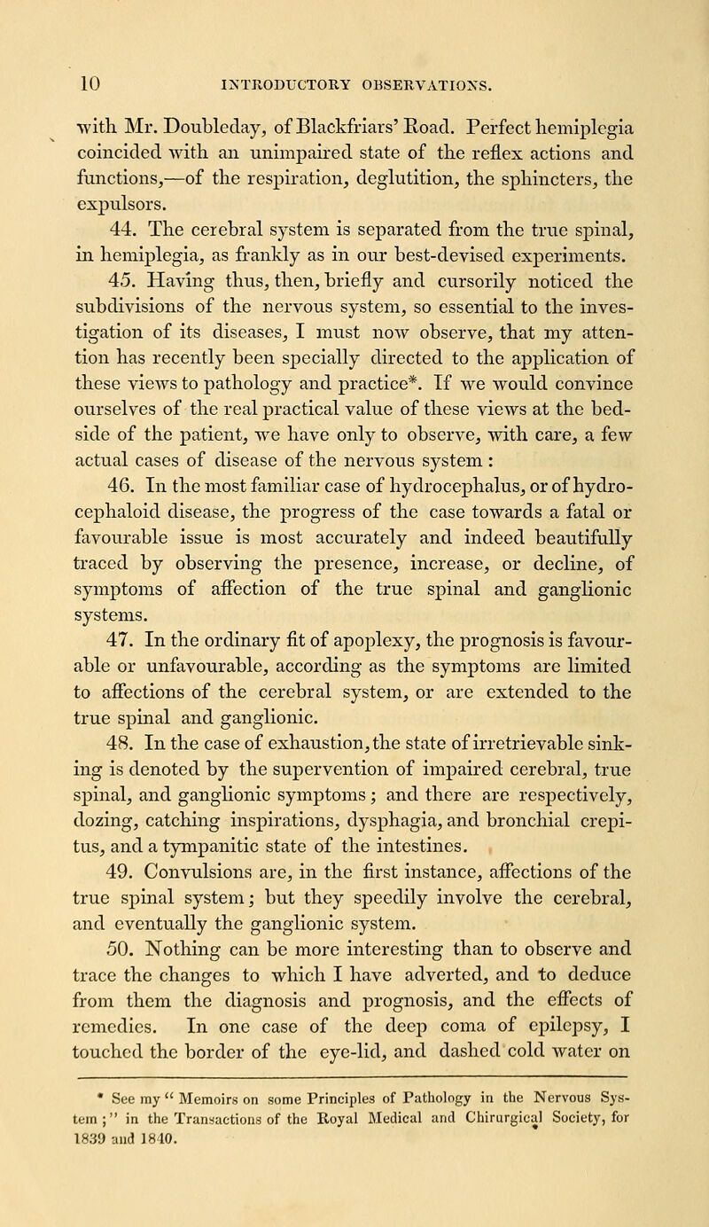 witli Mr. Doubleday, of Blackfriars'E.oacl. Perfect hemiplegia coincided with an unimpaired state of the reflex actions and functions,—of the respiration, deglutition, the sphincters, the expulsors. 44. The cerebral system is separated from the true spinal, in hemiplegia, as frankly as in our best-devised experiments. 45. Having thus, then, briefly and cursorily noticed the subdivisions of the nervous system, so essential to the inves- tigation of its diseases, I must now observe, that my atten- tion has recently been specially directed to the application of these views to pathology and practice*. If we would convince ourselves of the real practical value of these views at the bed- side of the patient, we have only to observe, with care, a few actual cases of disease of the nervous system : 46. In the most familiar case of hydrocephalus, or of hydro- cephaloid disease, the progress of the case towards a fatal or favourable issue is most accurately and indeed beautifully traced by observing the presence, increase, or decline, of symptoms of afiection of the true spinal and ganglionic systems. 47. In the ordinary flt of apoplexy, the prognosis is favour- able or unfavourable, according as the symptoms are limited to afiections of the cerebral system, or are extended to the true spinal and ganglionic. 48. In the case of exhaustion, the state of irretrievable sink- ing is denoted by the supervention of impaired cerebral, true spinal, and ganglionic symptoms; and there are respectively, dozing, catching inspirations, dysphagia, and bronchial crepi- tus, and a tympanitic state of the intestines. , 49. Convulsions are, in the first instance, affections of the true spinal system; but they speedily involve the cerebral, and eventually the ganglionic system. 50. Nothing can be more interesting than to observe and trace the changes to which I have adverted, and to deduce from them the diagnosis and prognosis, and the effects of remedies. In one case of the deep coma of epilepsy, I touched the border of the eye-lid, and dashed cold water on • See my  Memoirs on some Principles of Patliology in the Nervous Sys- tem; in the Transactions of the Royal Medical and Chirurgical Society, for 1839 and] 810.