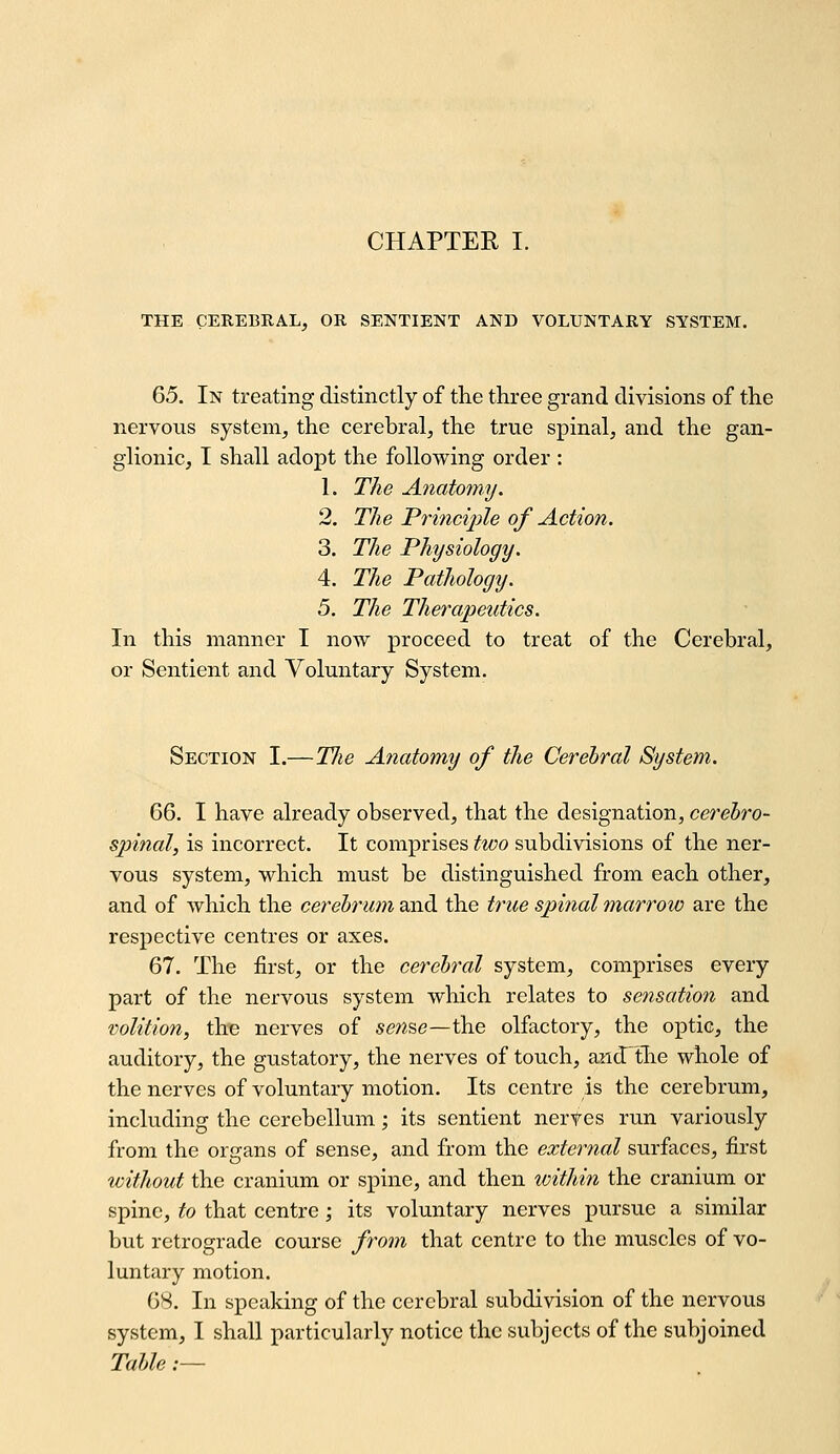 THE CEREBRAL, OR SENTIENT AND VOLUNTARY SYSTEM. 65. In treating distinctly of the three grand divisions of the nervous system, the cerebral, the true spinal, and the gan- glionic, I shall adopt the following order : 1. The Anatomy. 2. The Prmciple of Action. 3. The Physiology. 4. The Pathology. 5. The Therapeutics. In this manner I now proceed to treat of the Cerebral, or Sentient and Voluntary System. Section I.—TJie Anatomy of the Cerebral System. 66. I have already observed, that the designation, cerebro- spinal, is incorrect. It comprises two subdivisions of the ner- vous system, which must be distinguished from each other, and of which the cerebrum and the true spinal marrow are the respective centres or axes. 67. The first, or the cerebral system, comprises every part of the nervous system which relates to sensation and volition, the nerves of 5ewse—the olfactory, the optic, the auditory, the gustatory, the nerves of touch, and'tlie whole of the nerves of voluntary motion. Its centre is the cerebrum, including the cerebellum; its sentient nerves run variously from the organs of sense, and from the external surfaces, first without the cranium or spine, and then within the cranium or spine, to that centre ; its voluntary nerves pursue a similar but retrograde course from that centre to the muscles of vo- luntary motion. 68. In speaking of the cerebral subdivision of the nervous system, I shall particularly notice the subjects of the subjoined Table.—