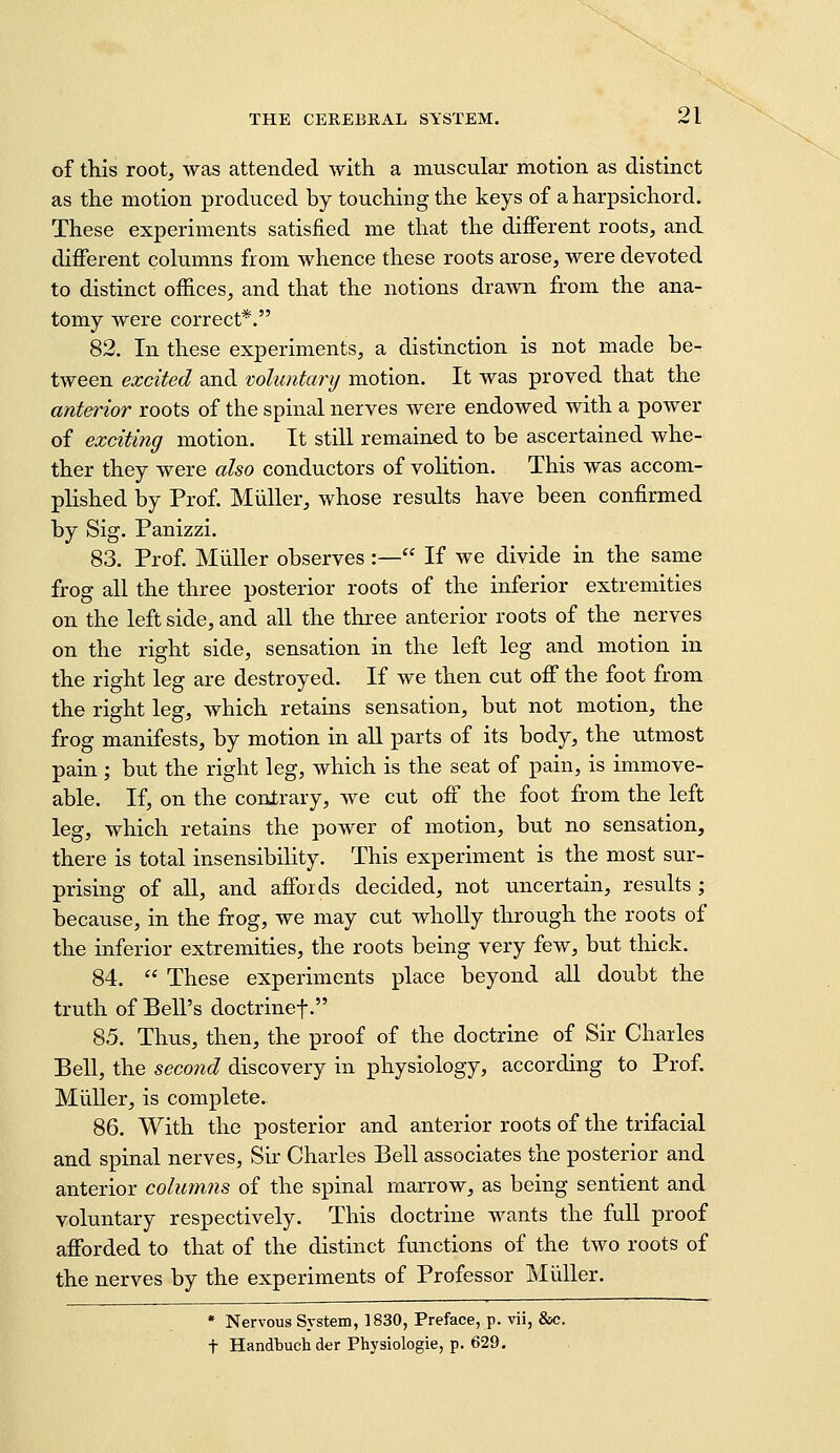 of this root, was attended with a muscular motion as distinct as the motion produced by touching the keys of a harpsichord. These experiments satisfied me that the different roots, and different columns from whence these roots arose, were devoted to distinct offices, and that the notions drawn from the ana- tomy were correct*. 82. In these experiments, a distinction is not made be- tween excited and voluntary motion. It was proved that the anterior roots of the spinal nerves were endowed with a power of exciting motion. It still remained to be ascertained whe- ther they were also conductors of volition. This was accom- plished by Prof. MuUer, whose results have been confirmed by Sig. Panizzi. 83. Prof. Miiller observes :— If we divide in the same frog all the three posterior roots of the inferior extremities on the left side, and all the three anterior roots of the nerves on the right side, sensation in the left leg and motion in the right leg are destroyed. If we then cut off the foot from the right leg, which retains sensation, but not motion, the frog manifests, by motion in aU parts of its body, the utmost pain; but the right leg, which is the seat of pain, is immove- able. If, on the contrary, we cut off the foot from the left leg, which retains the power of motion, but no sensation, there is total insensibility. This experiment is the most sur- prising of all, and affords decided, not uncertain, results ; because, in the frog, we may cut wholly through the roots of the inferior extremities, the roots being very few, but thick. 84.  These experiments place beyond aU doubt the truth of Bell's doctrinef. 85. Thus, then, the proof of the doctrine of Sir Charles Bell, the seco7id discovery in physiology, according to Prof. Miiller, is complete. 86. With the posterior and anterior roots of the trifacial and spinal nerves. Sir Charles Bell associates the posterior and anterior columns of the spinal marrow, as being sentient and voluntary respectively. This doctrine wants the full proof afforded to that of the distinct functions of the two roots of the nerves by the experiments of Professor Miiller. * Nervous System, 1830, Preface, p. vii, Ssc. t Handbuchder Physiologie, p. 629.