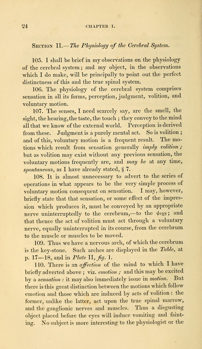 Section II.—T}^e Physiology of the Cerebral Systein. 105. I shall be brief in my observations on the physiology of the cerebral system; and my object, in the observations which I do make, will be principally to point out the perfect distinctness of this and the true spinal system. 106. The physiology of the cerebral system comprises sensation in all its forms, perception, judgment, volition, and voluntary motion. 107. The senses, I need scarcely say, are the smell, the sight, the hearing, the taste, the touch ; they convey to the mind all that we know of the external world. Perception is derived from these. Judgment is a purely mental act. So is volition ; and of this, voluntary motion is a frequent result. The mo- tions which result from sensation generally imjjly volitmi ; but as volition may exist without any previous sensation, the voluntary motions frequently are, and may he at any time, spontaneous, as I have akeady stated, § 7. 108. It is almost unnecessary to advert to the series of operations in what appears to be the very simple process of voluntary motion consequent on sensation. I may, however, briefly state that that sensation, or some effect of the impres- sion which produces it, must be conveyed by an appropriate nerve uninterruptedly to the cerebrum,—to the i^vjc^); and that thence the act of volition must act through a voluntary nerve, equally uninterrupted in its course, from the cerebrum to the muscle or muscles to be moved. 109. Thus we have a nervous arch, of which the cerebrum is the key-stone. Such arches are displayed in the Talle, at p. 17—18, and in Plate ll,fg. 1. 110. There is an affection of the mind to which I have briefly adverted above ; viz. emotion ; and this may be excited by a sensation : it may also immediately issue in motion. But there is this great distinction between the motions which follow emotion and those which are induced by acts of volition : the former, unlike the latter, act upon the true spinal marrow, and the ganglionic nerves and muscles. Thus a disgusting object placed before the eyes will induce vomiting and faint- ing. No subject is more interesting to the physiologist or the