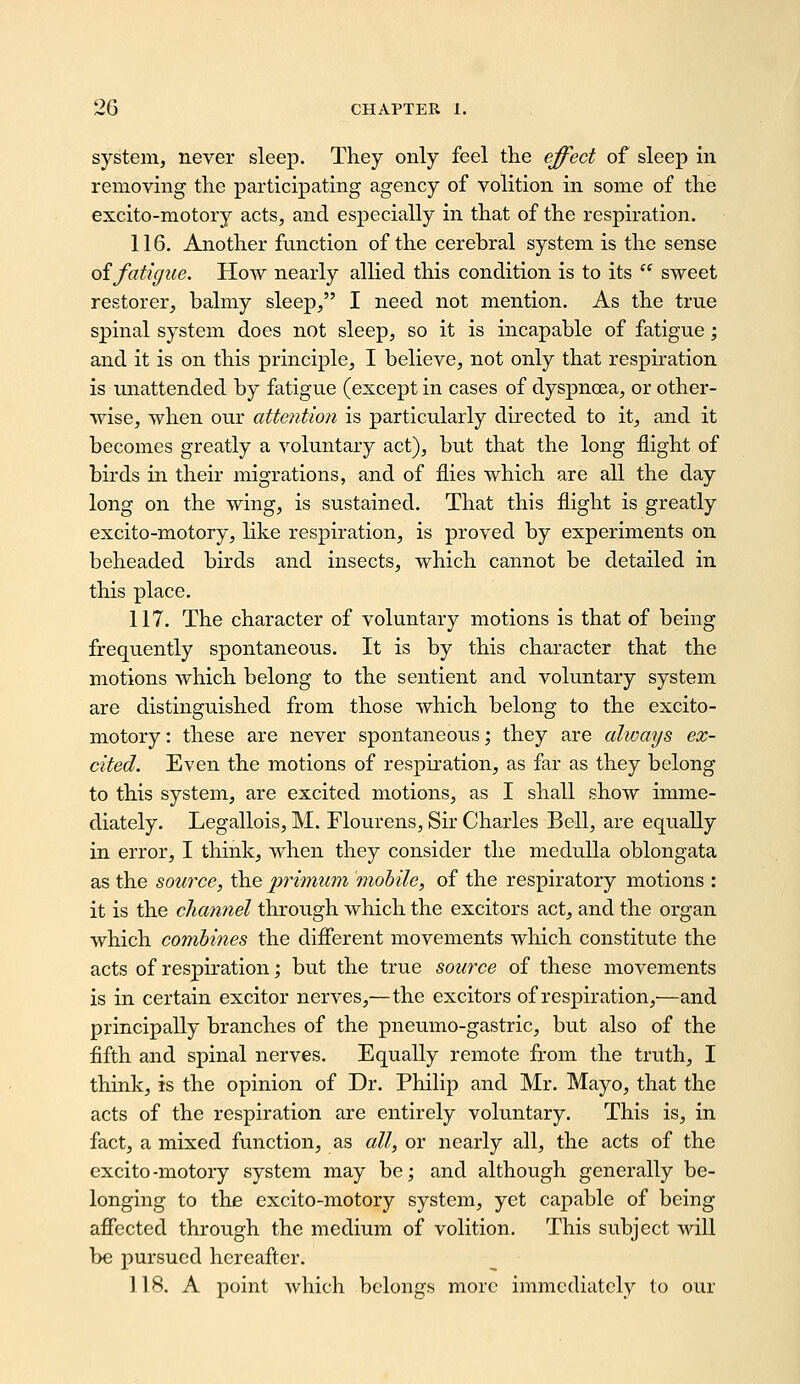 system, never sleep. They only feel the effect of sleep in removmg the participating agency of volition in some of the excito-motoiy acts, and especially in that of the respiration. 116. Another function of the cerebral system is the sense oifatigue. How nearly allied this condition is to its  sweet restorer, balmy sleep, I need not mention. As the true spinal system does not sleep, so it is incapable of fatigue; and it is on this principle, I believe, not only that respiration is unattended by fatigue (except in cases of dyspnoea, or other- wise, when our attention is particularly directed to it, and it becomes greatly a voluntary act), but that the long flight of birds in their migrations, and of flies which are all the day long on the wing, is sustained. That this flight is greatly excito-motory, like respiration, is proved by experiments on beheaded birds and insects, which cannot be detailed in this place. 117. The character of voluntary motions is that of being firequently spontaneous. It is by this character that the motions which belong to the sentient and voluntary system are distinguished from those which belong to the excito- motory: these are never spontaneous; they are always ex- cited. Even the motions of respiration, as far as they belong to this system, are excited motions, as I shall show imme- diately. Legallois, M. Flourens, Sir Charles Bell, are equally in error, I think, when they consider the medulla oblongata as the source, the primum mobile, of the respiratory motions : it is the channel through which the exciters act, and the organ which combines the difierent movements which constitute the acts of respiration; but the true source of these movements is in certain exciter nerves,—the exciters of respiration,—and principally branches of the pneumo-gastric, but also of the fifth and spinal nerves. Equally remote from the truth, I think, is the opinion of Dr. Philip and Mr. Mayo, that the acts of the respiration are entirely voluntary. This is, in fact, a mixed function, as all, or nearly all, the acts of the excito-motory system may be; and although generally be- longing to the excito-motory system, yet capable of being affected through the medium of volition. This subject will be pursued hereafter. 118. A point which belongs more immediately to our