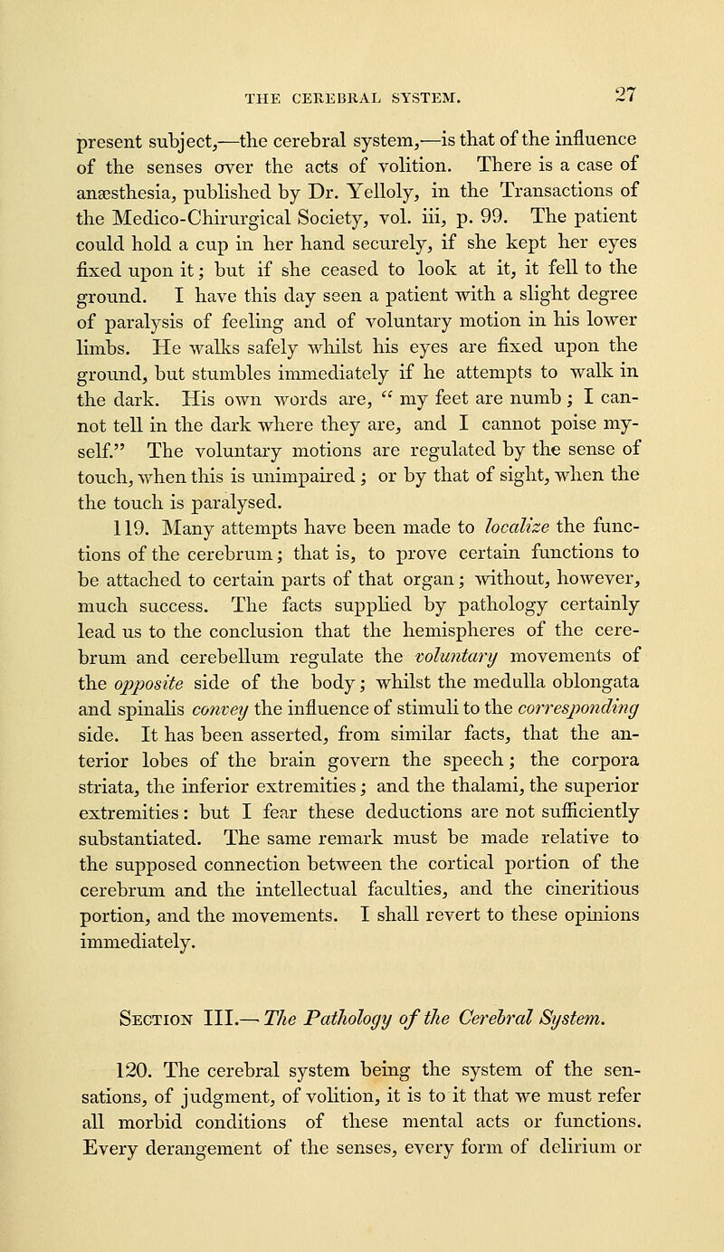 present subject,—the cerebral system,—is that of the influence of the senses over the acts of volition. There is a case of anaesthesia, published by Dr. Yelloly, in the Transactions of the Medico-Chirurgical Society, vol. iii, p. 99. The patient could hold a cup in her hand securely, if she kept her eyes fixed upon it; but if she ceased to look at it, it fell to the ground. I have this day seen a patient with a slight degree of paralysis of feeling and of voluntary motion in his lower limbs. He walks safely whilst his eyes are fixed upon the ground, but stumbles immediately if he attempts to walk in the dark. His own words are,  my feet are numb ; I can- not tell in the dark where they are, and I cannot poise my- self. The voluntary motions are regulated by the sense of touch, when this is unimpaired ; or by that of sight, when the the touch is paralysed. 119. Many attempts have been made to localize the func- tions of the cerebrum; that is, to prove certain functions to be attached to certain parts of that organ; mthout, however, much success. The facts supplied by pathology certainly lead us to the conclusion that the hemispheres of the cere- brum and cerebellum regulate the mluntary movements of the opposite side of the body; whilst the medulla oblongata and spinalis convey the influence of stimuli to the corresponding side. It has been asserted, from similar facts, that the an- terior lobes of the brain govern the speech; the corpora striata, the inferior extremities; and the thalami, the superior extremities: but I fear these deductions are not sufficiently substantiated. The same remark must be made relative to the supposed connection between the cortical portion of the cerebrum and the intellectual faculties, and the cineritious portion, and the movements. I shall revert to these opinions immediately. Section III.—■ The Pathology of the Cerebral System. 120. The cerebral system being the system of the sen- sations, of judgment, of volition, it is to it that we must refer all morbid conditions of these mental acts or functions. Every derangement of the senses, every form of delirium or