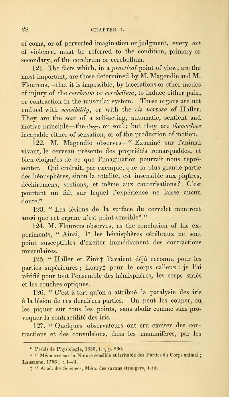 of coma, or of perverted imagination or judgment, every act of violence, must be referred to the condition, primary or secondary, of the cerebrum or cerebellum. 121. The facts which, in ^practical point of view, are the most important, are those determined by M. Magendie and M. riourens,—that it is impossible, by lacerations or other modes of injury of the cerebrum or cerehellum^ to induce either pain, or contraction in the muscular system. These organs are not endued with sensihilifij, or with the vis nervosa of Haller. They are the seat of a self-acting, automatic, sentient and motive principle—the ^vy;*}, or soul; but they are themselves incapable either of sensation, or of the production of motion. 122. M. Masrendie observes— Examine sur 1'animal vivant, le cerveau presente des proprietes remarquables, et bien eloignees de ce que I'imagination pourrait nous repre- sentor. Qui croirait, par exemple, que la plus grande partie des hemispheres, sinon la totality, est insensible aux piqures, dechiremens, sections, et meme aux cauterisations ? Cost pourtant un fait sur lequel I'experience ne laisse aucun doute. 123.  Les lesions de la surface du cervelet montrent aussi que cet organe n'est point sensible*. 124. M. riourens observes, as the conclusion of his ex- periments,  Ainsi, 1° les hemispheres cerebraux ne sent point susceptibles d'exciter immediament des contractions musculaires. 125.  Haller et Zinnf I'avaient deja reconnu pour les parties superieures; Lorry J pour le corps calleux: je I'ai v^rifie pour tout I'^nsemble des hemispheres, les corps stries et les couches optiques. 126.  C'est a tort qu'on a attribue la paralysie des iris a la lesion de ces dernieres parties. On pent les couper, ou les piquer sur tous les points, sans aboHr comme sans pro- voquer la contractilite des iris. 127.  Quelques observateurs ont cru exciter des con- tractions et des convulsions, dans les mammiferes, par les • Precis de Physiologie, 1836, t. i, p. 236. t  Memoires sur la Nature sensible et irritable des Parties du Corps animal; Lausanne, 1756 ; t. i—ii. X  Acad, des Sciences, Mem. des savans strangers, t. iii.