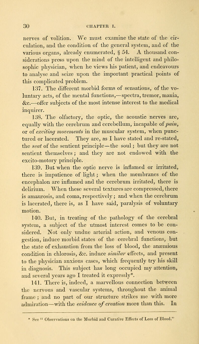 nerves of volition. We must examine the state of the cir- culation, and the condition of the general system, and of the various organs, abeady enumerated, § 54. A thousand con- siderations press upon the mind of the intelligent and philo- sophic physician, when he views his patient, and endeavours to analyse and seize upon the important practical points of this complicated problem. 137. The different morbid forms of sensations, of the vo- luntary acts, of the mental functions,—spectra, tremor, mania, &c.—offer subjects of the most intense interest to the medical inquirer. 138. The olfactory, the optic, the acoustic nerves are, equally with the cerebrum and cerebellum, incapable oipain, or of exciting 7novements in the muscular system, when punc- tured or lacerated. They are, as I have stated and re-stated, the seat of the sentient principle—the soul; but they are not sentient themselves; and they are not endowed with the excito-motory principle. 139. But when the optic nerve is inflamed or irritated, there is impatience of light; when the membranes of the encephalon are inflamed and the cerebrum irritated, there is delirium. When these several textures are compressed, there is amaurosis, and coma, respectively ', and when the cerebrum is lacerated, there is, as I have said, paralysis of voluntary motion. 140. But, in treating of the pathology of the cerebral system, a subject of the utmost interest comes to be con- sidered. Not only undue arterial action, and venous con- gestion, induce morbid states of the cerebral functions, but the state of exhaustion from the loss of blood, the ana^mious condition in chlorosis, &c. induce similar effects, and present to the physician anxious cases, which frequently try his skill in diagnosis. This subject has' long occupied my attention, and several years ago I treated it expressly*. 141. There is, indeed, a marvellous connection between the nervous and vascular systems, throughout the animal frame ; and no part of our structure strikes mc with more admiration—with the evidence of creation more than this. In See  Observations on the Morlnd and Curiitive Effects of Loss of Blood.