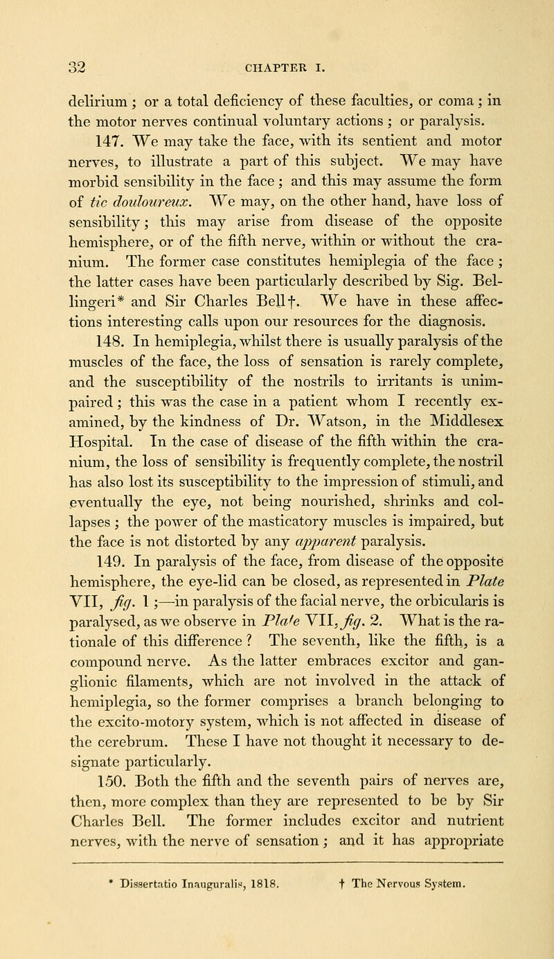 delirium ; or a total deficiency of these faculties, or coma ; in the motor nerves continual voluntary actions ; or paralysis. 147. We may take the face, with its sentient and motor nerves, to illustrate a part of this subject. We may have morbid sensibility in the face; and this may assume the form of tic doulotireux. We may, on the other hand, have loss of sensibility; this may arise from disease of the opposite hemisphere, or of the fifth nerve, within or without the cra- nium. The former case constitutes hemiplegia of the face ; the latter cases have been particularly described by Sig. Bel- linger!* and Sir Charles Bellf. We have in these affec- tions interesting calls upon our resources for the diagnosis. 148. In hemiplegia, whilst there is usually paralysis of the muscles of the face, the loss of sensation is rarely complete, and the susceptibility of the nostrils to irritants is unim- paired ; this was the case in a patient whom I recently ex- amined, by the kindness of Dr. Watson, in the Middlesex Hospital. In the case of disease of the fifth within the cra- nium, the loss of sensibility is frequently complete, the nostril has also lost its susceptibility to the impression of stimuli, and eventually the eye, not being nourished, shrinks and col- lapses ; the power of the masticatory muscles is impaired, but the face is not distorted by any apparent paralysis. 149. In paralysis of the face, from disease of the opposite hemisphere, the eye-lid can be closed, as represented in Plate VII, ficj. 1;—-in paralysis of the facial nerve, the orbicularis is paralysed, as we observe in Plafe Yll.Jig. 2. What is the ra- tionale of this difference ? The seventh, like the fifth, is a compound nerve. As the latter embraces exciter and gan- glionic filaments, which are not involved in the attack of hemiplegia, so the former comprises a branch belonging to the excito-motory system, which is not affected in disease of the cerebrum. These I have not thought it necessary to de- signate particularly. 150. Both the fifth and the seventh pairs of nerves are, then, more complex than they are represented to be by Sir Charles Bell. The former includes excitor and nutrient nerves, with the nerve of sensation; and it has appropriate • Dissertatio Inauguralis, 1818. t The Nervous System.