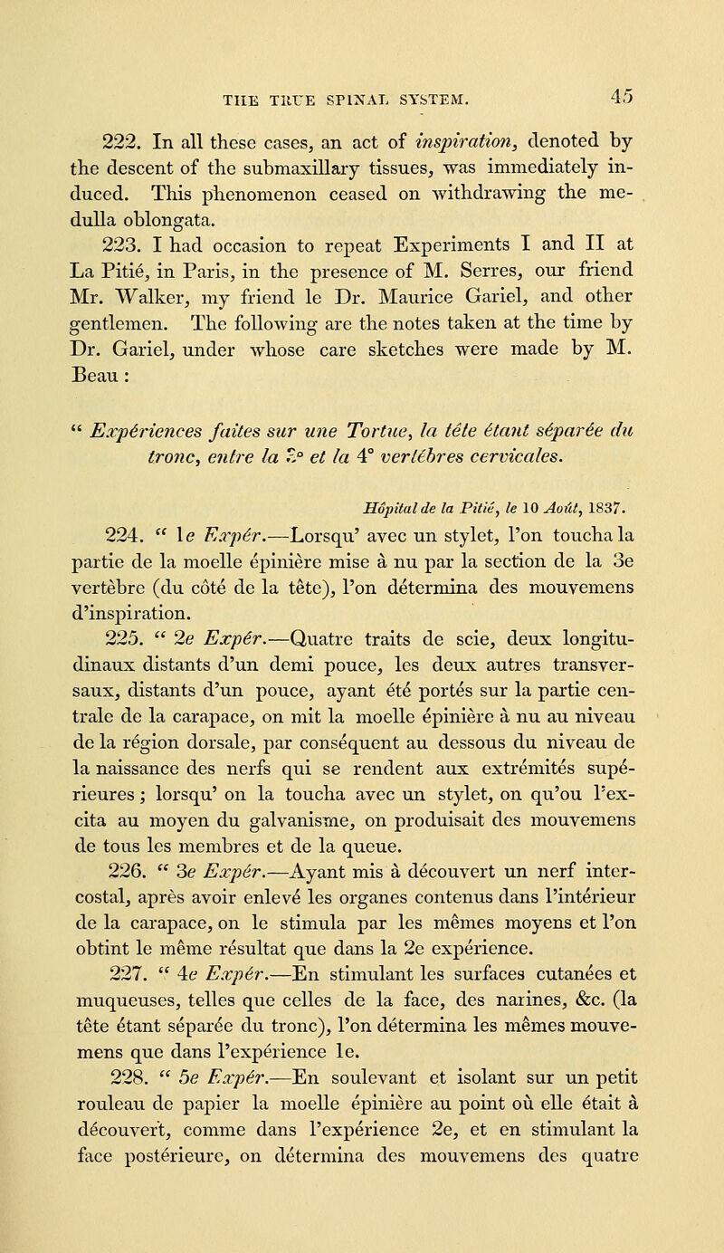 222. In all these cases, an act of inspiration, denoted by the descent of the submaxillary tissues, was immediately in- duced. This piienomenon ceased on withdrawing the me- . duUa oblongata. 223. I had occasion to repeat Experiments I and II at La Pitie, in Paris, in the presence of M. Serres, our friend Mr. Walker, my friend le Dr. Maurice Gariel, and other gentlemen. The following are the notes taken at the time by Dr. Gariel, under whose care sketches were made by M. Beau:  Exp6riences faites sur une Tortue, la tele 6ta7it s6par6e du tronc, enlre la Z° et la 4° verUhres cervicales. Hopitalde la Piiie, le 10 Aoiit, 1837. 224.  le Eaydr.—Lorsqu' avec un stylet, Ton touchala partie de la moelle epiniere mise a nu par la section de la 3e vertebre (du cote de la tete). Ton determina des mouvemens d'inspiration. 225.  2e Exp6r.—Quatre traits de scie, deux longitu- dinaux distants d'un demi pouce, les deux autres transver- saux, distants d'un pouce, ayant et^ portes sur la partie cen- trale de la carapace, on mit la moelle epiniere a nu au niveau de la region dorsale, par consequent au dessous du niveau de la naissance des nerfs qui se rendent aux extremites sup^- rieures; lorsqu' on la toucha avec un stylet, on qu'ou I'ex- cita au moyen du galvanisme, on produisait des mouvemens de tons les membres et de la queue. 226.  3e Exp6r.—Ayant mis a decouvert un nerf inter- costal, apres avoir enlev^ les organes contenus dans I'interieur de la carapace, on le stimula par les memos moyens et I'on obtint le meme resultat que dans la 2e experience. 227.  4e Exp6r.—En stimulant les surfaces cutanees et muqueuses, telles que celles de la face, des narines, &c. (la tete ^tant separ^e du tronc), I'on determina les memes mouve- mens que dans 1'experience le. 228.  5e Exp6r.—^u soulevant et isolant sur un petit rouleau de papier la moelle epiniere au point ou elle etait a decouvert, comme dans I'experience 2e, et en stimulant la face posterieure, on determina des mouvemens des quatre