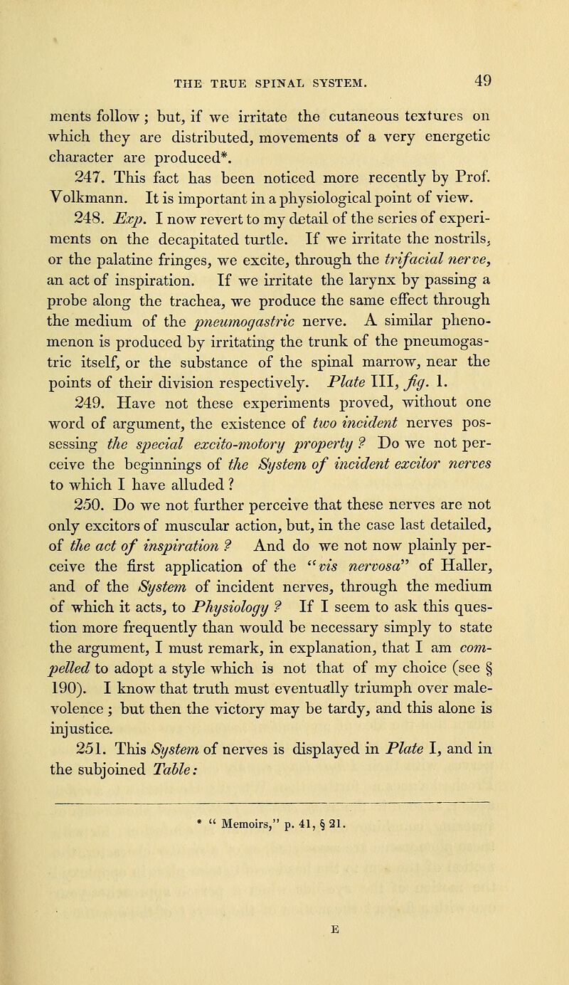 ments follow; but, if we irritate the cutaneous textures on which they are distributed, movements of a very energetic character are produced*. 247. This fact has been noticed more recently by Prof. Volkmann. It is important in a physiological point of view. 248. Ex}). I now revert to my detail of the series of experi- ments on the decapitated turtle. If we irritate the nostrils, or the palatine fringes, we excite, through the trifacial nerve, an act of inspiration. If we irritate the larynx by passing a probe along the trachea, we produce the same effect through the medium of the pneumogastric nerve. A similar pheno- menon is produced by irritating the trunk of the pneumogas- tric itself, or the substance of the spinal marrow, near the points of their division respectively. Plate III, jig. 1. 249. Have not these experiments proved, without one word of argument, the existence of two incident nerves pos- sessing the special excito-motory property ? Do we not per- ceive the beginnings of the System of incident excitor nerves to which I have alluded ? 250. Do we not further perceive that these nerves are not only excitors of muscular action, but, in the case last detailed, of the act of inspiration ? And do we not now plainly per- ceive the first application of the '^vis nervosa of Haller, and of the System of incident nerves, through the medium of which it acts, to Physiology ? If I seem to ask this ques- tion more frequently than would be necessary simply to state the argument, I must remark, in explanation, that I am com- pelled to adopt a style which is not that of my choice (see § 190). I know that truth must eventually triumph over male- volence ; but then the victory may be tardy, and this alone is injustice. 251. This System of nerves is displayed in Plate I, and in the subjoined Table: *  Memoirs, p. 41, § 21.