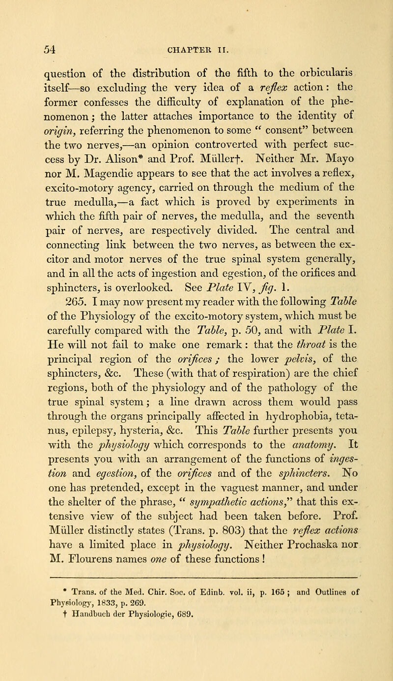 question of the distribution of tho fifth to the orbicularis itself—so excluding the very idea of a rejiex action: the former confesses the difficulty of explanation of the phe- nomenon ; the latter attaches importance to the identity of origin^ referring the phenomenon to some  consent between the two nerves,—an opinion controverted with perfect suc- cess by Dr. Alison* and Prof. Miillerf. Neither Mr. Mayo nor M. Magendie appears to see that the act involves a reflex, excito-motory agency, carried on through the medium of the true medulla,—a fact which is proved by experiments in which the fifth pair of nerves, the medulla, and the seventh pair of nerves, are respectively divided. The central and connecting link between the two nerves, as between the ex- citer and motor nerves of the true spinal system generally, and in all the acts of ingestion and egestion, of the orifices and sphincters, is overlooked. See Plate IV, jig. 1. 265. I may now present my reader with the following Tahle of the Physiology of the excito-motory system, which must be carefully compared with the Table, p. 50, and with Plato I. He will not fail to make one remark : that the throat is the principal region of the orifices; the lower pelvis, of the sphincters, &c. These (with that of respiration) are the chief regions, both of the physiology and of the pathology of the true spinal system; a line drawn across them would pass through the organs principally affected in hydrophobia, teta- nus, epilepsy, hysteria, &c. This Tahle further presents you with the phxjsiology which corresponds to the anatomy. It presents you with an arrangement of the functions of inges- tion and egestion, of the orifices and of the sphincters. No one has pretended, except in the vaguest manner, and under the shelter of the phrase,  sympathetic actions^ that this ex- tensive view of the subject had been taken before. Prof. Miiller distinctly states (Trans, p. 803) that the refiex actions have a limited place in physiology. Neither Prochaska nor M. riourens names one of these functions ! • Tran3. of the Med. Chir. Soc. of Edinb. vol. ii, p. 165 ; and Outlines of Phyeiologj', 1833, p. 269. t Handbuch der Physiologie, 689.