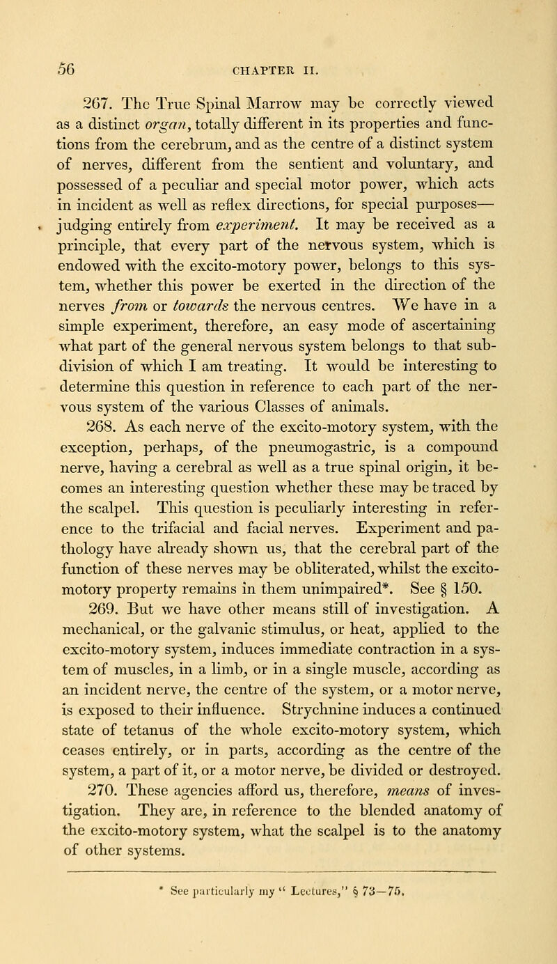 267. The True Spinal Marrow may be correctly viewed as a distinct organ, totally different in its properties and func- tions from the cerebrum, and as the centre of a distinct system of nerves, different from the sentient and voluntary, and possessed of a peculiar and special motor poAver, which acts in incident as well as reflex directions, for special purposes— judging entirely from experi7nent. It may be received as a princi^jle, that every part of the nervous system, which is endowed with the excito-motory power, belongs to this sys- tem, whether this power be exerted in the direction of the nerves fro7n or towards the nervous centres. We have in a simple experiment, therefore, an easy mode of ascertaining what part of the general nervous system belongs to that sub- division of which I am treating. It would be interesting to determine this question in reference to each part of the ner- vous system of the various Classes of animals. 268. As each nerve of the excito-motory system, with the exception, perhaps, of the pneumogastric, is a compound nerve, having a cerebral as well as a true spinal origin, it be- comes an interesting question whether these may be traced by the scalpel. This question is peculiarly interesting in refer- ence to the trifacial and facial nerves. Experiment and pa- thology have abeady shown us, that the cerebral part of the function of these nerves may be obliterated, whilst the excito- motory property remains in them unimpaired*. See § 150. 269. But we have other means still of investigation. A mechanical, or the galvanic stimulus, or heat, applied to the excito-motory system, induces immediate contraction in a sys- tem of muscles, in a limb, or in a single muscle, according as an incident nerve, the centre of the system, or a motor nerve, is exposed to their influence. Strychnine induces a continued state of tetanus of the whole excito-motory system, which ceases entirely, or in parts, according as the centre of the system, a part of it, or a motor nerve, be divided or destroyed. 270. These agencies afford us, therefore, means of inves- tigation. They are, in reference to the blended anatomy of the excito-motory system, what the scalpel is to the anatomy of other systems. * See jtarticularly my  Leclures, § 73—75.