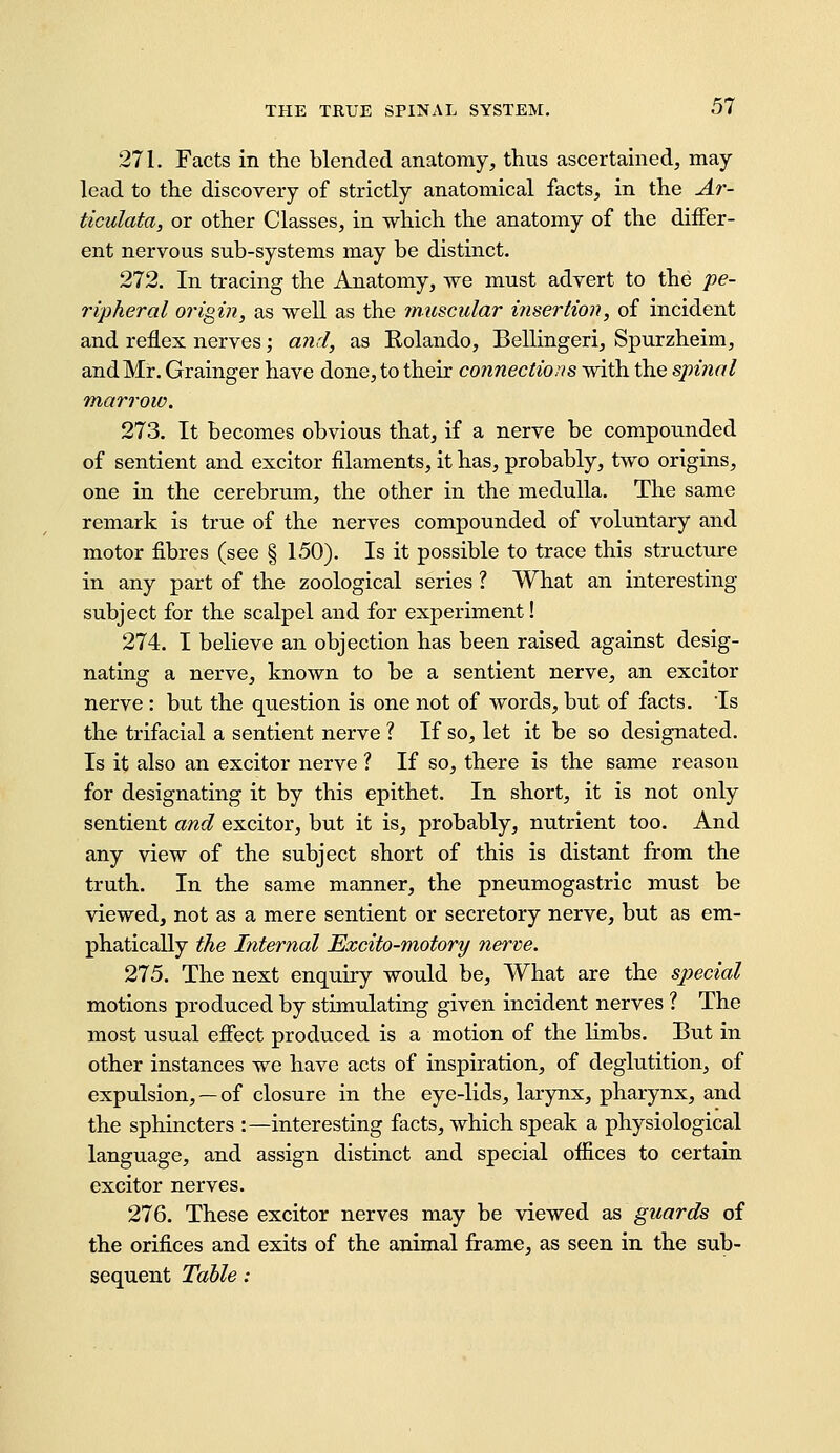 271. Facts in the blended anatomy, thus ascertamed, may- lead to the discovery of strictly anatomical facts, in the Ar- ticulata, or other Classes, in which the anatomy of the differ- ent nervous sub-systems may be distinct. 272. In tracing the Anatomy, we must advert to the pe- ripheral origin, as well as the muscular insertion, of incident and reflex nerves; and, as Rolando, Bellingeri, Spurzheim, and Mr. Grainger have done, to their connections with the spinal marrow. 273. It becomes obvious that, if a nerve be compounded of sentient and exciter filaments, it has, probably, two origins, one in the cerebrum, the other in the medulla. The same remark is true of the nerves compounded of voluntary and motor fibres (see § 150). Is it possible to trace this structure in any part of the zoological series ? What an interesting subject for the scalpel and for experiment! 274. I believe an objection has been raised against desig- nating a nerve, known to be a sentient nerve, an exciter nerve : but the question is one not of words, but of facts. Is the trifacial a sentient nerve ? If so, let it be so designated. Is it also an exciter nerve ? If so, there is the same reason for designating it by this epithet. In short, it is not only sentient and exciter, but it is, probably, nutrient too. And any view of the subject short of this is distant from the truth. In the same manner, the pneumogastric must be viewed, not as a mere sentient or secretory nerve, but as em- phatically the Internal Excito-motory nerve. 275. The next enquiry would be. What are the special motions produced by stimulating given incident nerves ? The most usual efiect produced is a motion of the limbs. But in other instances we have acts of inspiration, of deglutition, of expulsion, —of closure in the eye-lids, larynx, pharynx, and the sphincters :—interesting facts, which speak a physiological language, and assign distinct and special offices to certain exciter nerves. 276. These exciter nerves may be viewed as guards of the orifices and exits of the animal frame, as seen in the sub- sequent Table: