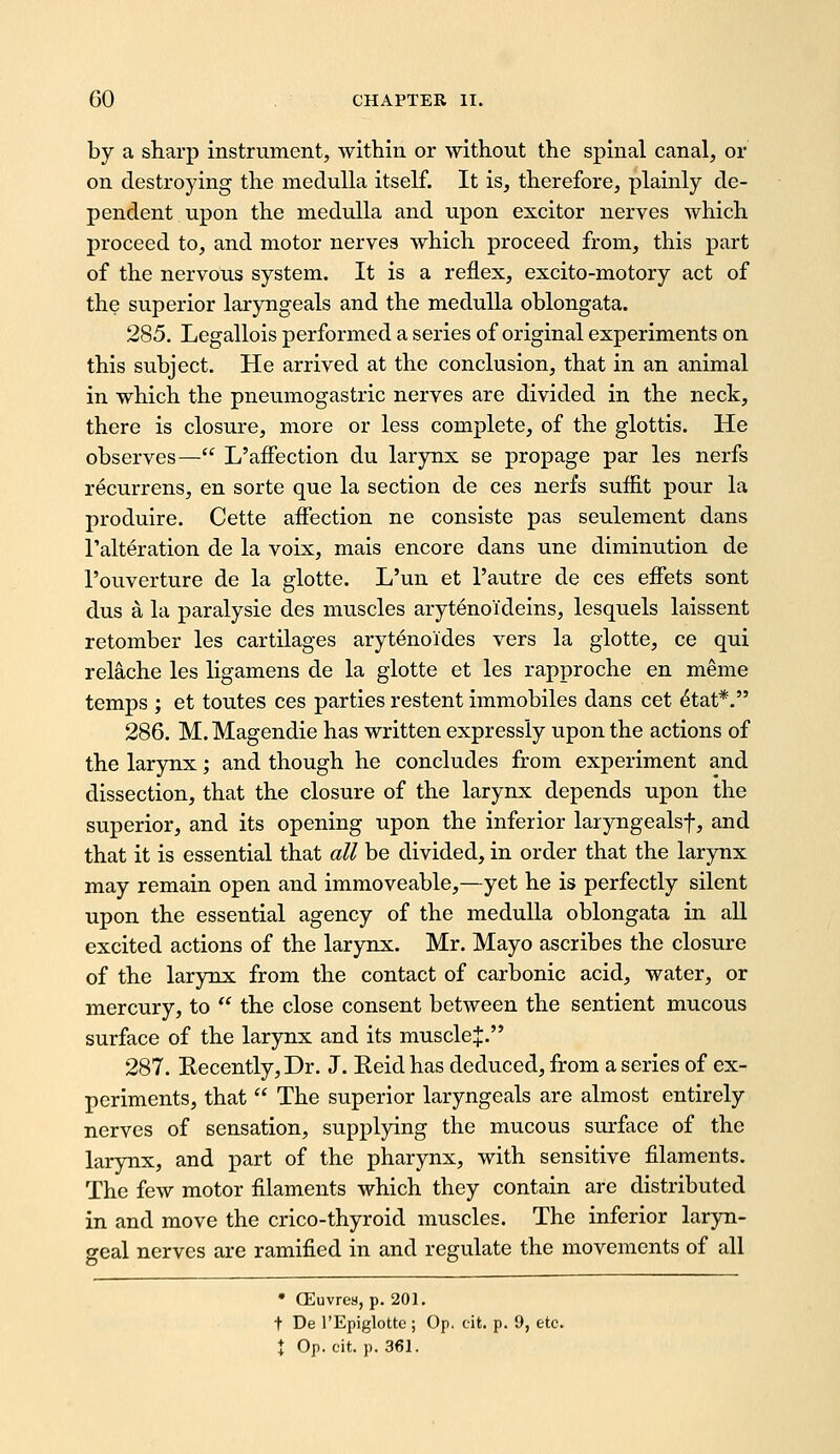 by a sharp instrument, within or without the spinal canal, or on destroying the medulla itself. It is, therefore, plainly de- pendent upon the medulla and upon exciter nerves which proceed to, and motor nerves which proceed from, this part of the nervous system. It is a reflex, excito-motory act of the superior laryngeals and the medulla oblongata. 285. Legallois performed a series of original experiments on this subject. He arrived at the conclusion, that in an animal in which the pneumogastric nerves are divided in the neck, there is closure, more or less complete, of the glottis. He observes— L'afFection du larynx se propage par les nerfs recurrens, en sorte que la section de ces nerfs suflit pour la produire. Cette affection ne consiste pas seulement dans I'alteration de la voix, mais encore dans une diminution de I'ouverture de la glotte. L'un et I'autre de ces effets sent dus a la paralysie des muscles arytenoideins, lesquels laissent retomber les cartilages arytenoides vers la glotte, ce qui relache les ligamens de la glotte et les rapproche en meme temps ; et toutes ces parties restent immobiles dans cet ^tat*, 286. M. Magendie has written expressly upon the actions of the larynx; and though he concludes from experiment and dissection, that the closure of the larynx depends upon the superior, and its opening upon the inferior laryngealsf, and that it is essential that all be divided, in order that the larynx may remain open and immoveable,—yet he is perfectly silent upon the essential agency of the medulla oblongata in aU excited actions of the larynx. Mr. Mayo ascribes the closure of the larynx from the contact of carbonic acid, water, or mercury, to  the close consent between the sentient mucous surface of the larynx and its muscle J. 287. Recently, Dr. J. Reid has deduced, from a series of ex- periments, that  The superior laryngeals are almost entirely nerves of sensation, supplying the mucous surface of the larynx, and part of the pharynx, with sensitive filaments. The few motor filaments which they contain are distributed in and move the crico-thyroid muscles. The inferior laryn- geal nerves are ramified in and regulate the movements of all • CEuvrea, p. 201. t De I'Epiglotte ; Op. cit. p. 9, etc. \ Op. cit. p. 361.