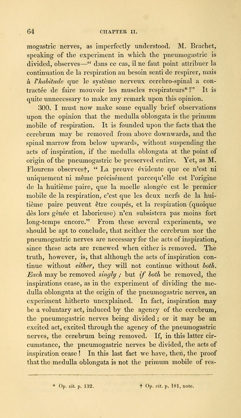 mogastric nerves, as imperfectly understood. M. Brachet, speaking of the experiment in which the pneumogastric is di\aded, observes— dans ce cas, il ne faut point attribuer hi continuation de la respiration au besoin senti de respirer, mais a Vhahitude que le systeme nerveux cerebro-spinal a con- tract^e de faire mouvoir les muscles respirateurs*! It is quite unnecessary to make any remark upon this opinion. 300. I must now make some equally brief observations upon the opinion that the medulla oblongata is the primum mobile of respiration. It is founded upon the facts that the cerebrum may be removed from above downwards, and the spinal marrow from below upwards, without suspending the acts of inspiration, if the medulla oblongata at the point of origin of the pneumogastric be preserved entire. Yet, as M. Flourens observesf,  La preuve evidente que ce n'est ni uniquement ni meme precisement parcequ'elle est I'origine de la huitieme paire, que la moelle alongee est le premier mobile de la respiration, c'est que les deux nerfs de la hui- tieme paire peuvent etre coupes, et la respiration (quoique des lors gen^e et laborieuse) n'en subsistera pas moins fort long-temps encore. From these several experiments, we should be apt to conclude, that neither the cerebrum nor the pneumogastric nerves are necessary for the acts of inspiration, since these acts are renewed when either is removed. The truth, however, is, that although the acts of inspiration con- tinue without either, they will not continue without hoth. Each may be removed singly ; but if hoth be removed, the inspirations cease, as in the experiment of dividing the me- dulla oblongata at the origin of the pneumogastric nerves, an experiment hitherto unexplained. In fact, inspiration may be a voluntary act, induced by the agency of the cerebrum, the pneumogastric nerves being divided; or it may be an excited act, excited through the agency of the pneumogastric nerves, the cerebrum being removed. If, in this latter cir- cumstance, the pneumogastric nerves be divided, the acts of inspiration cease ! In this last fact we have, then, the proof that the medulla oblongata is not the primum mobile of res- Op. cit. p. 132. t Op. cit. p. 181, note.