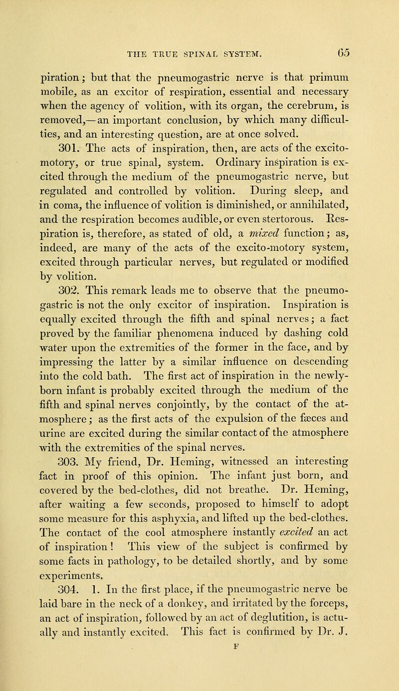 piration; but that the pneumogastric nerve is that primuui mobile, as an exciter of respiration, essential and necessary when the agency of volition, with its organ, the cerebrum, is removed,— an important conclusion, by which many difficul- ties, and an interesting question, are at once solved. 301. The acts of inspiration, then, are acts of the excito- motory, or true spinal, system. Ordinary inspiration is ex- cited through the medium of the pneumogastric nerve, but regulated and controlled by volition. During sleep, and in coma, the influence of volition is diminished, or annihilated, and the respiration becomes audible, or even stertorous. Res- piration is, therefore, as stated of old, a mixed function; as, indeed, are many of the acts of the excito-motory system, excited through particular nerves, but regulated or modified by volition. 302. This remark leads me to observe that the pneumo- gastric is not the only excitor of inspiration. Inspiration is equally excited through the fifth and spinal nerves; a fact proved by the familiar phenomena induced by dashing cold water upon the extremities of the former in the face, and by impressing the latter by a similar influence on descending into the cold bath. The first act of inspiration in the newly- born infant is probably excited through the medium of the fifth and spinal nerves conjointly, by the contact of the at- mosphere ; as the first acts of the expulsion of the fseces and urine are excited during the similar contact of the atmosphere with the extremities of the spinal nerves. 303. My friend, Dr. Homing, witnessed an interesting fact in proof of this opinion. The infant just born, and covered by the bed-clothes, did not breathe. Dr. Homing, after waiting a few seconds, proposed to himself to adopt some measure for this asphyxia, and lifted up the bed-clothes. The contact of the cool atmosphere instantly excited an act of inspiration ! This view of the subject is confirmed by some facts in pathology, to be detailed shortly, and by some experiments. 304. 1. In the first place, if the pneumogastric nerve be laid bare in the neck of a donkey, and irritated by the forceps, an act of inspiration, followed by an act of deglutition, is actu- ally and instantly excited. This fact is confirmed by Dr. J.