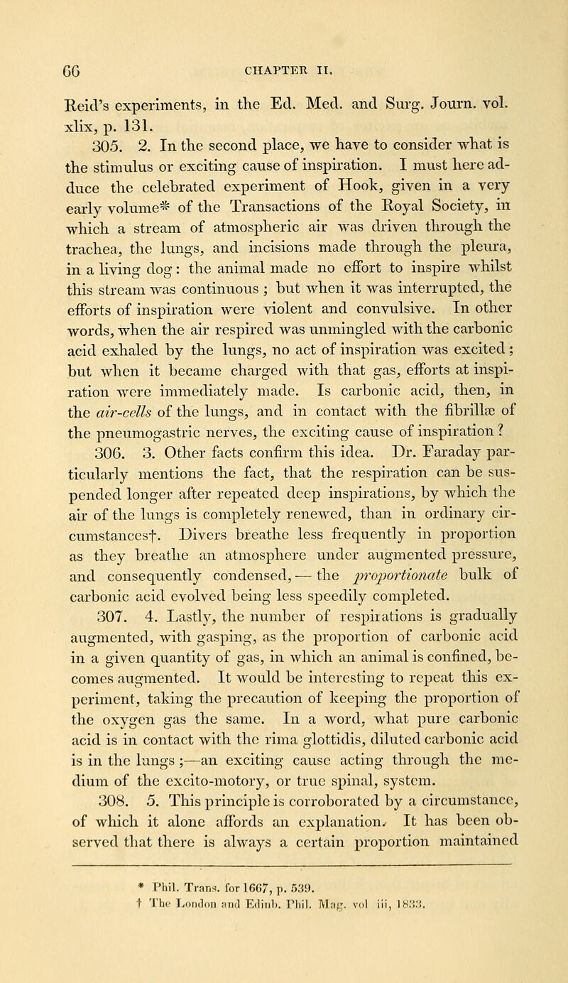 Reid's experiments, in the Ed. Med. and Surg. Journ. vol. xlix, p. 131. 305. 2. In the second place, we have to consider what is the stimulus or exciting cause of inspiration. I must here ad- duce the celebrated experiment of Hook, given in a very- early volume^^ of the Transactions of the Koyal Society, in which a stream of atmospheric air was driven through the trachea, the lungs, and incisions made through the pleura, in a living dog; the animal made no effort to inspire whilst this stream was continuous ; but when it was interrupted, the efforts of inspiration were violent and convulsive. In other words, when the air respired was unmingled with the carbonic acid exhaled by the lungs, no act of inspiration was excited; but when it became charged with that gas, efforts at inspi- ration were immediately made. Is carbonic acid, then, in the air-cells of the lungs, and in contact with the fibrillaj of the pneumogastric nerves, the exciting cause of inspiration ? 306. 3. Other facts confirm this idea. Dr. Faraday par- ticularly mentions the fact, that the respiration can be sus- pended longer after repeated deep inspirations, by which the air of the lungs is completely renewed, than in ordinary cir- cumstancesf. Divers breathe less frequently in proportion as they breathe an atmosphere under augmented pressure, and consequently condensed, — the proportionato bulk of carbonic acid evolved being less speedily completed. 307. 4. Lastly, the number of respirations is gradually augmented, with gasping, as the proportion of carbonic acid in a given quantity of gas, in which an animal is confined, be- comes augmented. It would be interesting to repeat this ex- periment, taking the precaution of keeping the proportion of the oxygen gas the same. In a word, what pure carbonic acid is in contact with the rima glottidis, diluted carbonic acid is in the lungs ;—an exciting cause acting through the me- dium of the cxcito-motory, or true spinal, system. 308. 5. This principle is corroborated by a circumstance, of which it alone affords an explanation^ It has been ob- served that there is always a certain proportion maintained Phil. Trans, for 1667, p. 539. 'Ihc T-oiidoii ;tri<l EdiiiL. Tlii]. Mnfr. vol iii, IS.'!.'!.