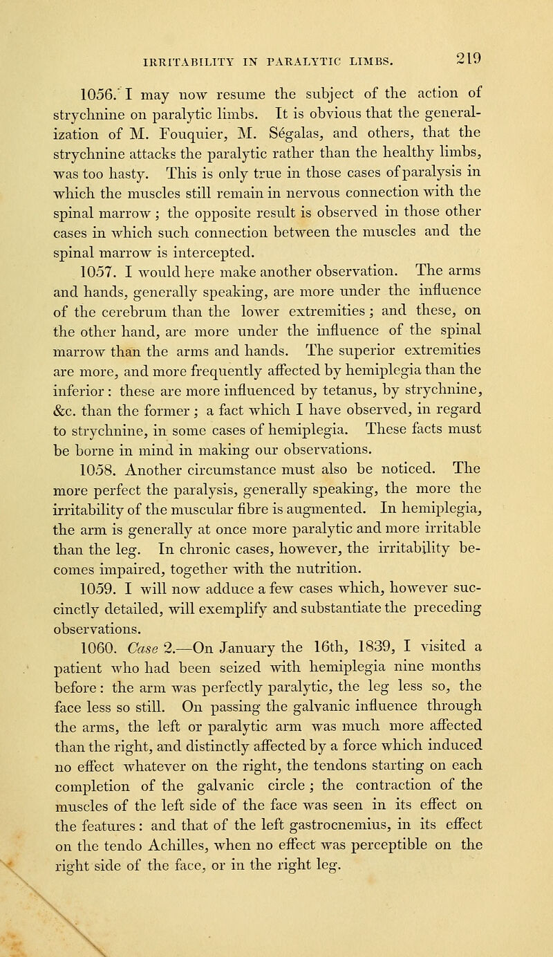 1056. I may now resume the subject of the action of strychnine on paralytic limbs. It is obvious that the general- ization of M. Fouquier, M. Segalas, and others, that the strychnine attacks the paralytic rather than the healthy limbs, was too hasty. This is only true in those cases of paralysis in which the muscles still remain in nervous connection with the spinal marrow ; the opposite result is observed in those other cases in which such connection between the muscles and the spinal marrow is intercepted. 1057. I would here make another observation. The arms and hands, generally speaking, are more under the influence of the cerebrum than the lower extremities; and these, on the other hand^ are more under the influence of the spinal marrow than the arms and hands. The superior extremities are more, and more frequently aflected by hemiplegia than the inferior : these are more influenced by tetanus, by strychnine, &c. than the former; a fact which I have observed, in regard to strychnine, in some cases of hemiplegia. These facts must be borne in mind in making our observations. 1058. Another circumstance must also be noticed. The more perfect the paralysis, generally speaking, the more the irritability of the muscular fibre is augmented. In hemiplegia, the arm is generally at once more paralytic and more irritable than the leg. In chronic cases, however, the irritability be- comes impaired, together with the nutrition. 1059. I will now adduce a few cases which, however suc- cinctly detailed, will exemplify and substantiate the preceding observations. 1060. Case 2.—On January the 16th, 1839, I visited a patient Avho had been seized with hemiplegia nine months before: the arm was perfectly paralytic, the leg less so, the face less so still. On passing the galvanic influence through the arms, the left or paralytic arm was much more affected than the right, and distinctly affected by a force which induced no effect whatever on the right, the tendons starting on each completion of the galvanic circle ; the contraction of the muscles of the left side of the face was seen in its effect on the features : and that of the left gastrocnemius, in its effect on the tendo Achilles, when no effect was perceptible on the right side of the face, or in the right leg.