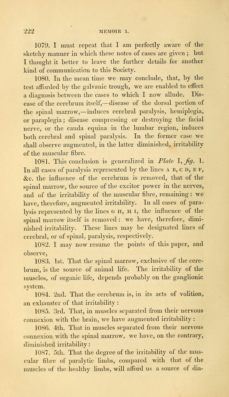 1079. I must repeat that I am perfectly aware of the sketchy manner m which these notes of cases are given ; but I thought it better to leave the further details for another kind of communication to this Society. 1080. In the mean time we may conclude, that, by the test afforded by the galvanic trough, we are enabled to effect a diao-nosis between the cases to which I now allude. Dis- ease of the cerebrum itself,—disease of the dorsal portion of the spinal marrow,—induces cerebral paralysis, hemiplegia, or paraplegia; disease compressing or destroying the facial nerve, or the caucla equina in the lumbar region, induces both cerebral and spinal paralysis. In the former case we shall observe augmented, in the latter diminished, irritability of the muscular fibre. 1081. This conclusion is generalized in Plate \, fig- 1. In all cases of paralysis represented by the lines a b, c d, e f, &c. the influence of the cerebrum is removed, that of the spinal marrow, the source of the exciter power in the nerves, and of the irritability of the muscular fibre, remaining : we have, therefore, augmented irritabiUty. In all cases of para- lysis represented by the lines g h, h i, the influence of the spinal marrow itself is removed : we have, therefore, dimi- nished irritabihty. These lines may be designated lines of cerebral, or of spinal, paralysis, respectively. 1082. I may now resume the points of this paper, and observe, 1083. 1st. That the spinal marrow, exclusive of the cere- brum, is the source of animal life. The irritability of the muscles, of organic life, depends probably on the ganglionic system. 1084. 2nd. That the cerebrum is, in its acts of volition, an exhauster of that irritability : 1085. 3rd. That, in muscles separated from their nervous connexion with the brain, Ave have augmented irritability : 1086. 4th. That in muscles separated from their nervous connexion with the spinal marrow, we have, on the contrary, diminished irritability: 1087. 5th. That the degree of the irritabihty of the mus- cular fibre of paralytic limbs, compared with that of the muscles of the healthy limbs, will afford us a source of dia-