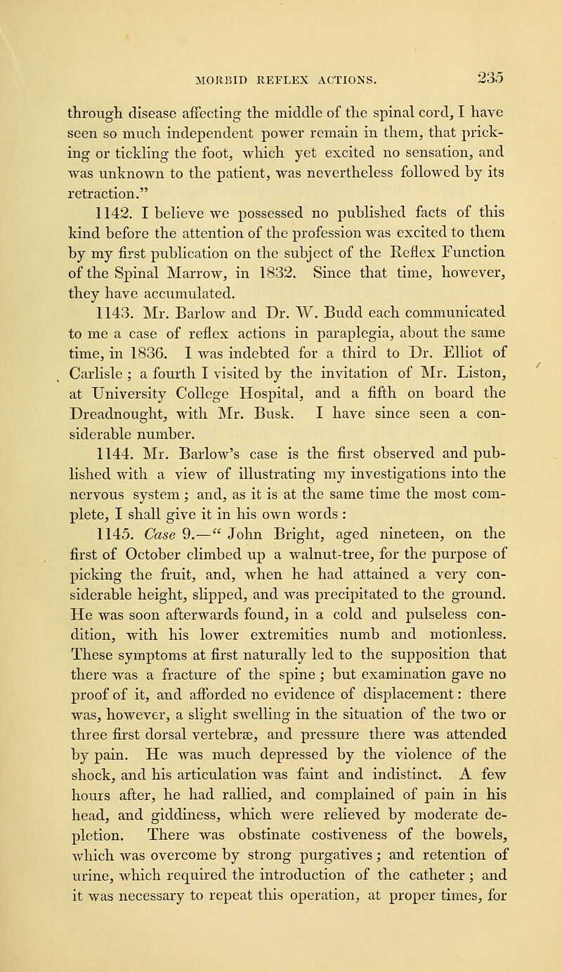 through disease affecting the middle of the spinal cord, I have seen so much independent power remain in them, that prick- ing or tickling the foot, which yet excited no sensation, and was unknown to the patient, was nevertheless followed by its retraction. 1142. I believe we possessed no published facts of this kind before the attention of the profession was excited to them by my first publication on the subject of the Reflex Function of the Spinal Marrow, in 1832. Since that time, however, they have accumulated. 1143. Mr. Barlow and Dr. W. Budd each coimnunicated to me a case of reflex actions in paraplegia, about the same time, in 1836. I was indebted for a third to Dr. Elliot of Carlisle ; a fourth I visited by the invitation of Mr. Listen, at University College Hospital, and a fifth on board the Dreadnought, with ]\'Ir. Busk. I have since seen a con- siderable number. 1144. Mr. Barlow's case is the first observed and pub- lished with a view of illustrating my investigations into the nervous system; and, as it is at the same time the most com- plete, I shall give it in his own words : 1145. Case 9.— John Bright, aged nineteen, on the first of October climbed up a walnut-tree, for the purpose of picking the fruit, and, when he had attained a very con- siderable height, slipped, and was precipitated to the ground. He was soon afterwards found, in a cold and pulseless con- dition, with his lower extremities numb and motionless. These symptoms at first naturally led to the supposition that there was a fracture of the spine; but examination gave no proof of it, and afforded no evidence of displacement: there was, however, a slight swelling in the situation of the two or three first dorsal vertebrae, and pressure there was attended by pain. He was much depressed by the violence of the shock, and his articulation was faint and indistinct. A few hours after, he had rallied, and complained of pain in his head, and giddiness, which were relieved by moderate de- pletion. There was obstinate costiveness of the bowels, which was overcome by strong purgatives; and retention of urine, which required the introduction of the catheter ; and it was necessary to repeat this operation, at proper times, for