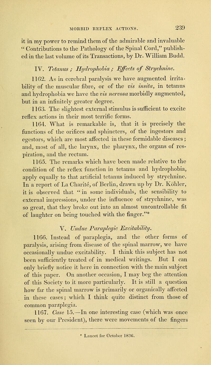 it in my power to remind them of the admirable and invaluable  Contributions to the Pathology of the Spinal Cord, publish- ed in the last volume of its Transactions, by Dr. William Budd. IV. Tetanus ; Hydrophobia ; Effects of Strychnine. 1162. As in cerebral paralysis we have augmented irrita- bility of the muscular fibre, or of the vis insita, in tetanus and hydrophobia we have the vis nervosa morbidly augmented, but in an infinitely greater degree. 1163. The slightest external stimulus is sufficient to excite reflex actions in their most terrific forms. 1164. What is remarkable is, that it is precisely the functions of the orifices and sphincters, of the ingestors and egestors, which are most afiected in these formidable diseases; and, most of all, the larynx, the pharynx, the organs of res- piration, and the rectum. 1165. The remarks which have been made relative to the condition of the reflex function in tetanus and hydrophobia, apply equally to that artificial tetanus induced by strychnine. In a report of La Charite, of Berlin, drawn up by Dr. Kohler, it is observed that  in some individuals, the sensibility to external impressions, under the influence of strychnine, was so great, that they broke out into an almost uncontrollable fit of laughter on being touched with the finger.* Y. Undue Paraplegic Excitability. 1166. Instead of paraplegia, and the other forms of paralysis, arising from disease of the spinal marrow, we have occasionally undue excitability. I think this subject has not been sufficiently treated of in medical writings. But I can only briefiy notice it here in connection with the main subject of this paper. On another occasion, I may beg the attention of this Society to it more particularly. It is still a question how far the spinal marrow is primarily or organically afiected in these cases; which I think quite distinct from those of common paraplegia. 1167. Case 15.—In one interesting case (which was once seen by our President), there were movements of the fingers * Lancet for October 1836.