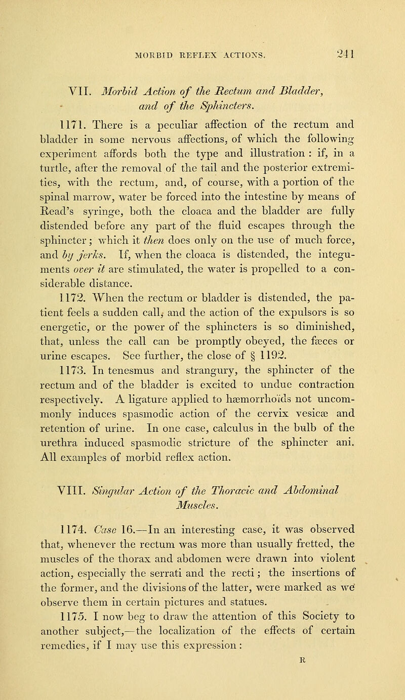 VII. Morhid Action of the Rectum and Bladder, and of the Sphincters. 1171. There is a peculiar affection of the rectum and bladder in some nervous affections, of which the following- experiment affords both the type and illustration : if, in a turtle, after the removal of the tail and the posterior extremi- ties, with the rectum, and, of course, with a portion of the spinal marrow, water be forced into the intestine by means of Read's syringe, both the cloaca and the bladder are fully distended before any part of the fluid escapes through the sphincter; which it then does only on the use of much force, and hy jerhs. If, when the cloaca is distended, the integu- ments over it are stimulated, the water is propelled to a con- siderable distance. 1172. When the rectum or bladder is distended, the pa- tient feels a sudden call,- and the action of the expulsors is so energetic, or the power of the sphincters is so diminished, that, unless the call can be promptly obeyed, the fteces or urine escapes. See further, the close of § 1192. 1173. In tenesmus and strangury, the sphincter of the rectum and of the bladder is excited to undue contraction respectively. A ligature applied to hsemorrho'ids not uncom- monly induces spasmodic action of the cervix vesicas and retention of urine. In one case, calculus in the bulb of the urethra induced spasmodic stricture of the sphincter ani. All examples of morbid reflex action. VIII. Singtdar Action of the Thoracic and Ahdomhial Muscles. 1174. Case 16.—In an interesting case, it was observed that, whenever the rectum was more than usually fretted, the muscles of the thorax and abdomen were drawn into violent action, especially the serrati and the recti; the insertions of the former, and the divisions of the latter, were marked as we observe them in certain pictures and statues. 1175. I now beg to draw the attention of this Society to another subject,—the localization of the effects of certain remedies, if I may use this expression: R