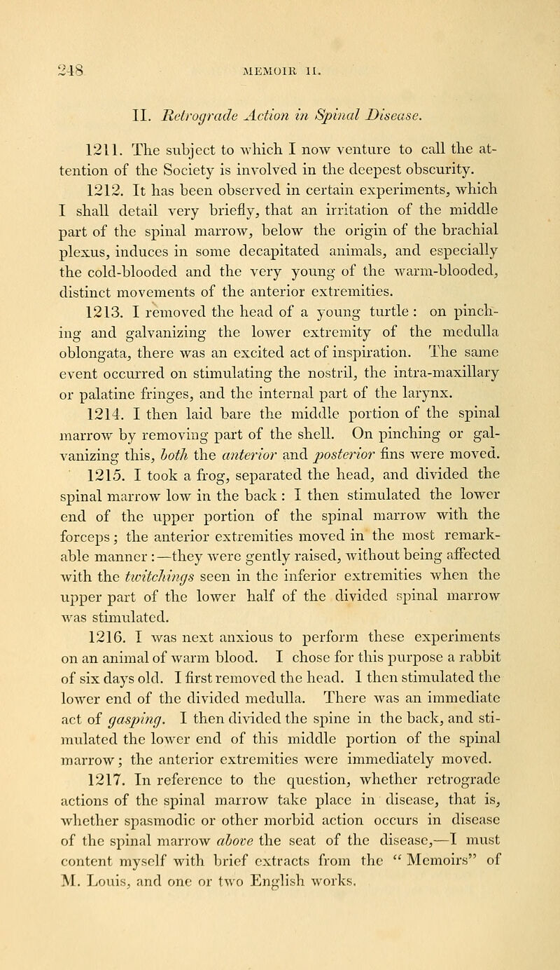 II. Retrograde Actio7i in Spinal Disease. 1211. The subject to which I now venture to call the at- tention of the Society is involved in the deepest obscurity. 1212. It has been observed in certain experiments, which I shall detail very briefly, that an irritation of the middle part of the spinal marrow, below the origin of the brachial plexus, induces in some decapitated animals, and especially the cold-blooded and the very young of the warm-blooded, distinct movements of the anterior extremities. 1213. I removed the head of a young turtle : on pinch- ing and galvanizing the lower extremity of the medulla oblongata, there was an excited act of inspiration. The same event occurred on stimulating the nostril, the intra-maxillary or palatine fringes, and the internal part of the larynx. 1214. I then laid bare the middle portion of the spinal marrow by removing part of the shell. On pinching or gal- vanizing this, hoth the anterior and posterior fins were moved. 1215. I took a frog, separated the head, and divided the spinal marrow low in the back : I then stimulated the lower end of the upper portion of the spinal marrow with the forceps; the anterior extremities moved in the most remark- able manner :—they were gently raised, without being affected with the twitchi7igs seen in the inferior extremities when the upper part of the lower half of the divided spinal marrow w^as stimulated. 1216. I was next anxious to perform these experiments on an animal of warm blood. I chose for this purpose a rabbit of six days old. I first removed the head. 1 then stimulated the lower end of the divided medulla. There was an immediate act of gasping. I then divided the spine in the back, and sti- mulated the lower end of this middle portion of the spinal marrow; the anterior extremities were immediately moved. 1217. In reference to the question, whether retrograde actions of the spinal marrow take place in disease, that is, whether spasmodic or other morbid action occurs in disease of the spinal marrow aljove the seat of the disease,—I must content myself with brief extracts from the  Memoirs of M. Louis, and one or two English works.