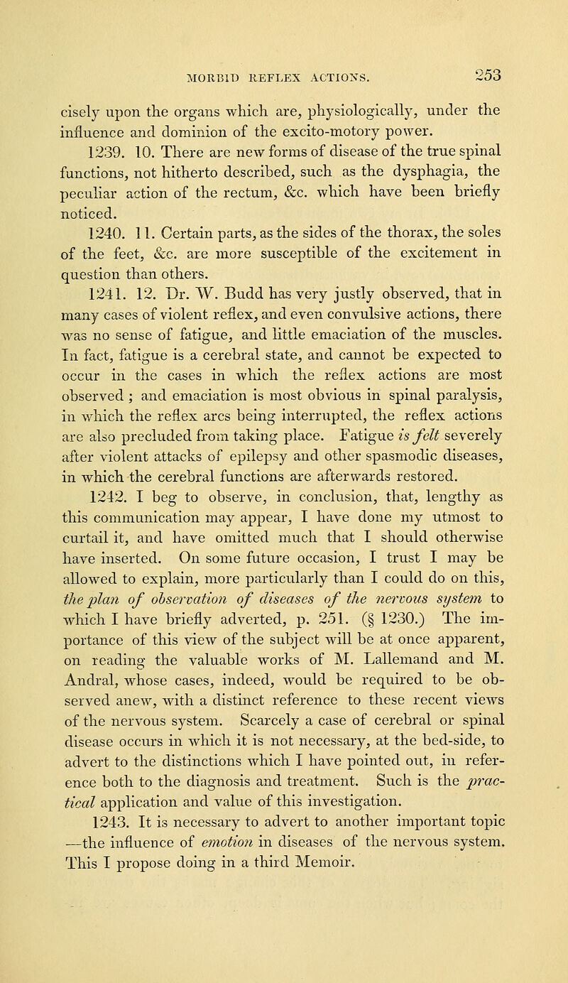 cisely upon the organs which are, physiologically, under the influence and dominion of the excito-motory poAver. 1239. 10. There are new forms of disease of the true spinal functions, not hitherto described, such as the dysphagia, the peculiar action of the rectum, &c. which have been briefly noticed. 1240. 11. Certain parts, as the sides of the thorax, the soles of the feet, &c. are more susceptible of the excitement in question than others. 1241. 12. Dr. W. Budd has very justly observed, that in many cases of violent reflex, and even convulsive actions, there was no sense of fatigue, and little emaciation of the muscles. In fact, fatigue is a cerebral state, and cannot be expected to occur in the cases in Avhich the reflex actions are most observed ; and emaciation is most obvious in spinal paralysis, in which the reflex arcs being interrupted, the reflex actions are also precluded from taking place. Fatigue is felt severely after violent attacks of epilepsy and other spasmodic diseases, in which the cerebral functions are afterwards restored. 1242. I beg to observe, in conclusion, that, lengthy as this communication may appear, I have done my utmost to curtail it, and have omitted much that I should otherwise have inserted. On some future occasion, I trust I may be allowed to explain, more particularly than I could do on this, the plan of ohservation of diseases of the nervous system to which I have briefly adverted, p. 251. (§ 1230.) The im- portance of this view of the subject will be at once apparent, on reading the valuable works of M. Lallemand and M. Andral, whose cases, indeed, would be required to be ob- served anew, with a distinct reference to these recent views of the nervous system. Scarcely a case of cerebral or spinal disease occurs in which it is not necessary, at the bed-side, to advert to the distinctions which I have pointed out, in refer- ence both to the diagnosis and treatment. Such is the prac- tical application and value of this investigation. 1243. It is necessary to advert to another important topic ■—the influence of emotion in diseases of the nervous system. This I propose doing in a third Memoir.