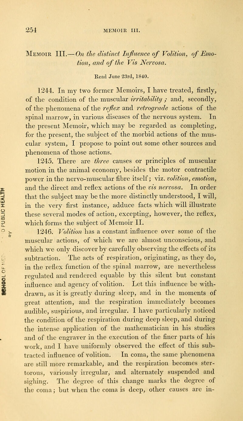 Memoir IIT.— On the distinct InJJuejice of Volition, of Emo- tion, and of the Vis Nervosa. Read June 23rd, 1840, 1244. In my two former Memoirs, I have treated, firstly, of the condition of the muscular irritability ; and, secondly, of the phenomena of the reflex and retrograde actions of the spinal marrow, in various diseases of the nervous system. In the present Memoir, which may be regarded as completing, for the present, the subject of the morbid actions of the mus- cular system, I propose to point out some other sources and phenomena of those actions. 1245. There are three causes or principles of muscular motion in the animal economy, besides the motor contractile power in the nervo-muscular fibre itself; viz. volition, emotion, and the direct and reflex actions of the vis nervosa. In order that the subject may be the more distinctly understood, I will, in the very first instance, adduce facts which will illustrate these several modes of action, excepting, however, the reflex, which forms the subject of Memoir II. 1246. Volition has a constant influence over some of the muscular actions, of which we are almost unconscious, and which we only discover by carefully observing the effects of its subtraction. The acts of respiration, originating, as they do, in the reflex function of the spinal marrow, are nevertheless regulated and rendered equable by this silent but constant influence and agency of volition. Let this influence be with- drawn, as it is greatly during sleep, and in the moments of great attention, and the respiration immediately becomes audible, suspirious, and irregular. I have particularly noticed the condition of the respiration during deep sleep, and during the intense application of the mathematician in his studies and of the engraver in the execution of the finer parts of his work, and I have uniformly observed the effect of this sub- tracted influence of volition. In coma, the same phenomena arc still more remarkable, and the respiration becomes ster- torous, variously irregular, and alternately suspended and sighing. The degree of this change marks the degree of the coma; but when the coma is deep, other causes are in-