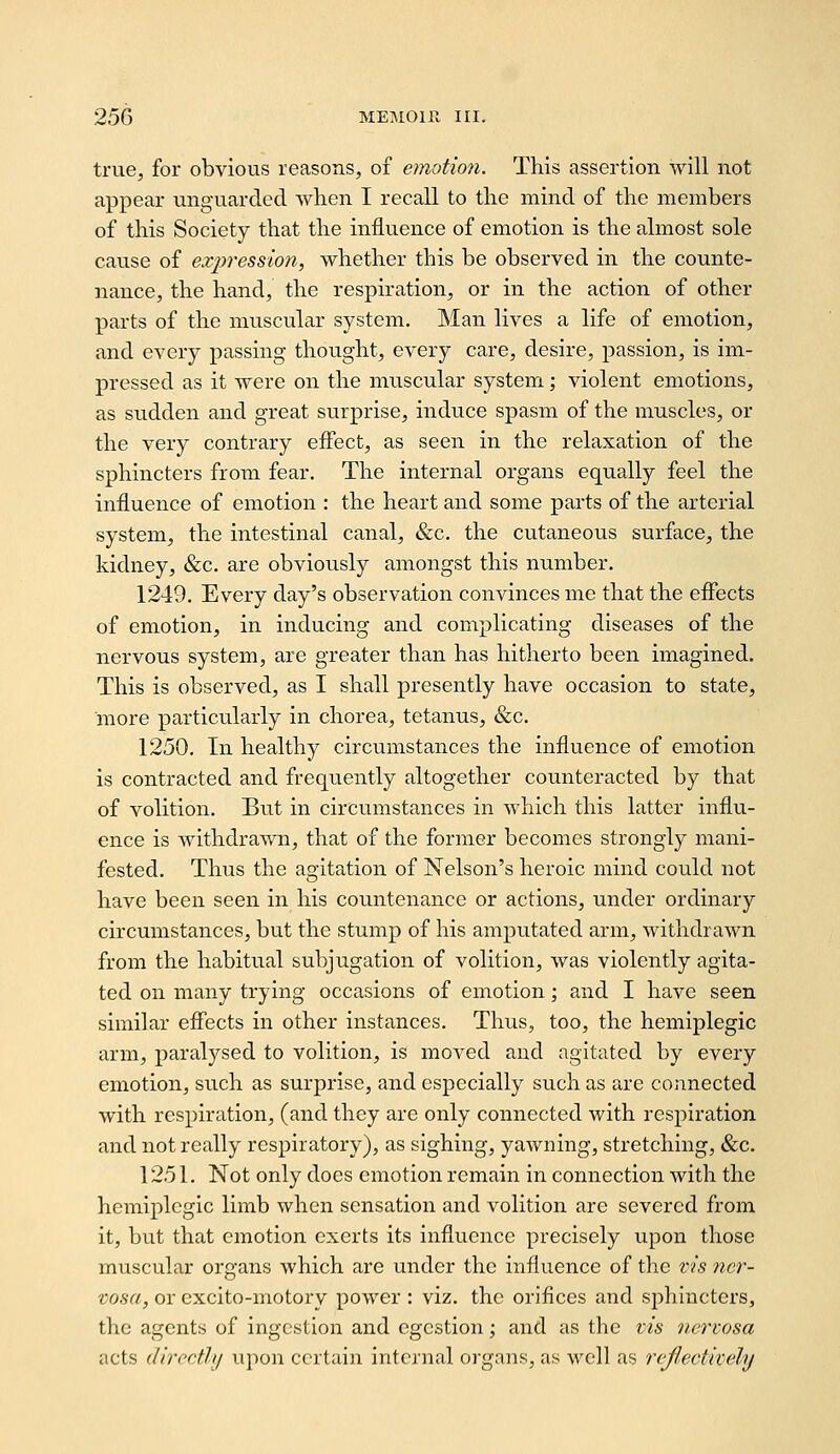triie^ for obvious reasons, of emotion. This assertion will not appear unguarded when I recall to the mind of the members of this Society that the influence of emotion is the almost sole cause of expression, whether this be observed in the counte- nance, the hand, the respiration, or in the action of other parts of the muscular system. Man lives a life of emotion, and every passing thought, every care, desire, passion, is im- pressed as it were on the muscular system; violent emotions, as sudden and great surprise, induce spasm of the muscles, or the very contrary effect, as seen in the relaxation of the sphincters from fear. The internal organs equally feel the influence of emotion : the heart and some parts of the arterial system, the intestinal canal, &c. the cutaneous surface, the kidney, &c. are obviously amongst this number. 1249. Every day's observation convinces me that the effects of emotion, in inducing and complicating diseases of the nervous system, are greater than has hitherto been imagined. This is observed, as I shall presently have occasion to state, more particularly in chorea, tetanus, &c. 1250. In healthy circumstances the influence of emotion is contracted and frequently altogether counteracted by that of volition. But in circumstances in which this latter influ- ence is withdrawn, that of the former becomes strongly mani- fested. Thus the agitation of Nelson's heroic mind could not have been seen in his countenance or actions, under ordinary circumstances, but the stump of his amjjutated arm, withdrawn from the habitual subjugation of volition, was violently agita- ted on many trying occasions of emotion; and I have seen similar effects in other instances. Thus, too, the hemiplegic arm, paralysed to volition, is moved and agitated by every emotion, such as surprise, and especially such as are connected with respiration, (and they are only connected with respiration and not really respiratory), as sighing, yawning, stretching, &c. 1251. Not only does emotion remain in connection with the hemiplegic limb when sensation and volition are severed from it, but that emotion exerts its influence precisely upon those muscular organs which are under the influence of the vis ner- vosa, or cxcito-motory power : viz. the orifices and si:)hincters, the agents of ingestion and egestion; and as the tis nertosa acts directly upon certain internal organs, as well as rejlectively