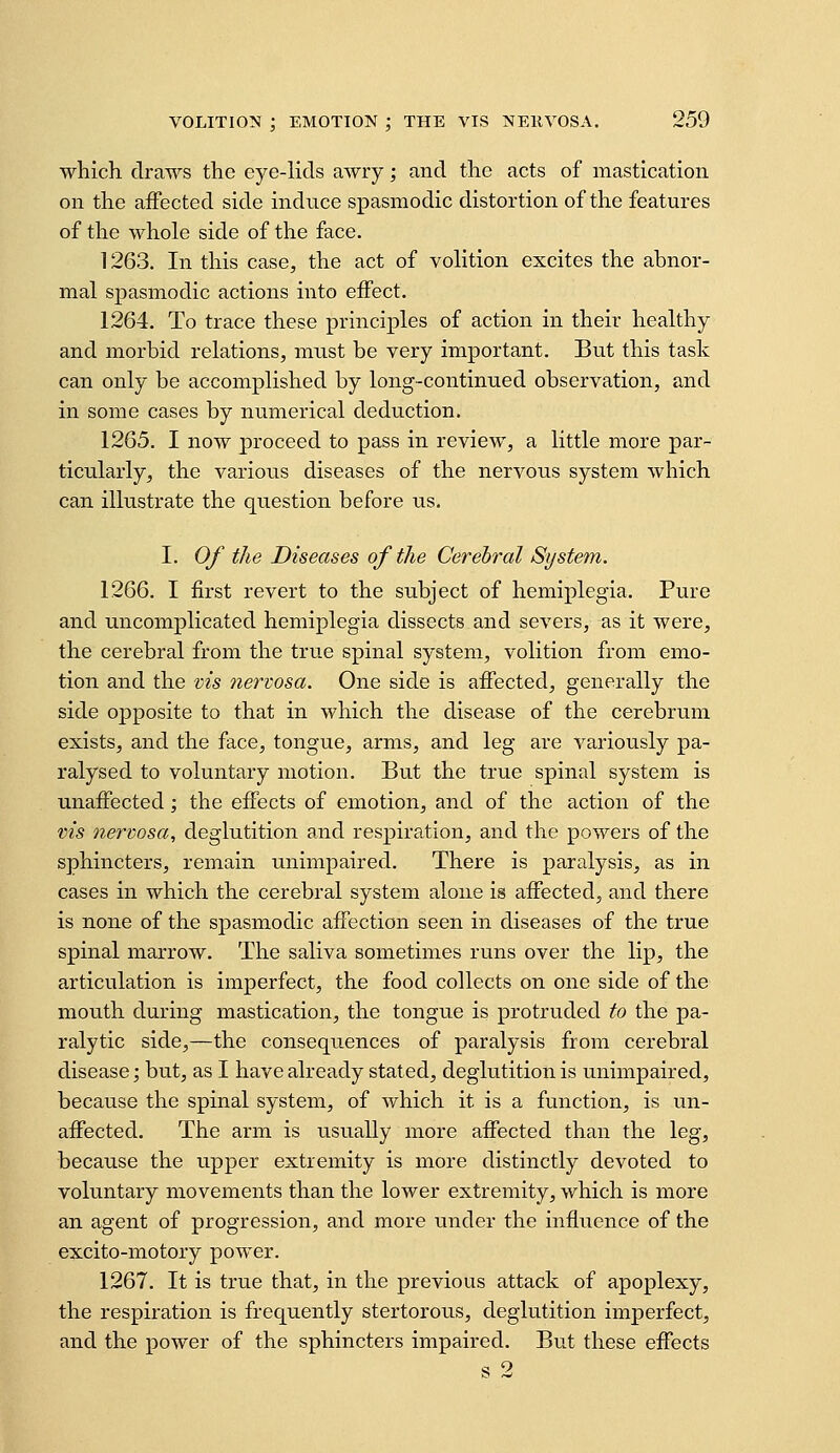 which draws the eye-lids awry; and the acts of mastication on the affected side induce spasmodic distortion of the features of the whole side of the face. 1263. In this case, the act of volition excites the abnor- mal spasmodic actions into effect. 1264. To trace these principles of action in their healthy and morbid relations, must be very important. But this task can only be accomplished by long-continued observation, and in some cases by numerical deduction. 1265. I now proceed to pass in review, a little more par- ticularly, the various diseases of the nervous system which can illustrate the question before us. I. Of the Diseases of the Cerebral System. 1266. I first revert to the subject of hemiplegia. Pure and uncomplicated hemiplegia dissects and severs, as it were, the cerebral from the true spinal system, volition from emo- tion and the vis nervosa. One side is affected, generally the side opposite to that in which the disease of the cerebrum exists, and the face, tongue, arms, and leg are variously pa- ralysed to voluntary motion. But the true spinal system is unaffected; the effects of emotion, and of the action of the vis nervosa, deglutition and respiration, and the powers of the sphincters, remain unimpaired. There is paralysis, as in cases in which the cerebral system alone is affected, and there is none of the spasmodic affection seen in diseases of the true spinal marrow. The saliva sometimes runs over the lip, the articulation is imperfect, the food collects on one side of the mouth during mastication, the tongue is protruded to the pa- ralytic side,—the consequences of paralysis from cerebral disease; but, as I have already stated, deglutition is unimpaired, because the spinal system, of which it is a function, is un- affected. The arm is usually more affected than the leg, because the upper extremity is more distinctly devoted to voluntary movements than the lower extremity, which is more an agent of progression, and more under the influence of the excito-motory power. 1267. It is true that, in the previous attack of apoplexy, the respiration is frequently stertorous, deglutition imperfect, and the power of the sphincters impaired. But these effects