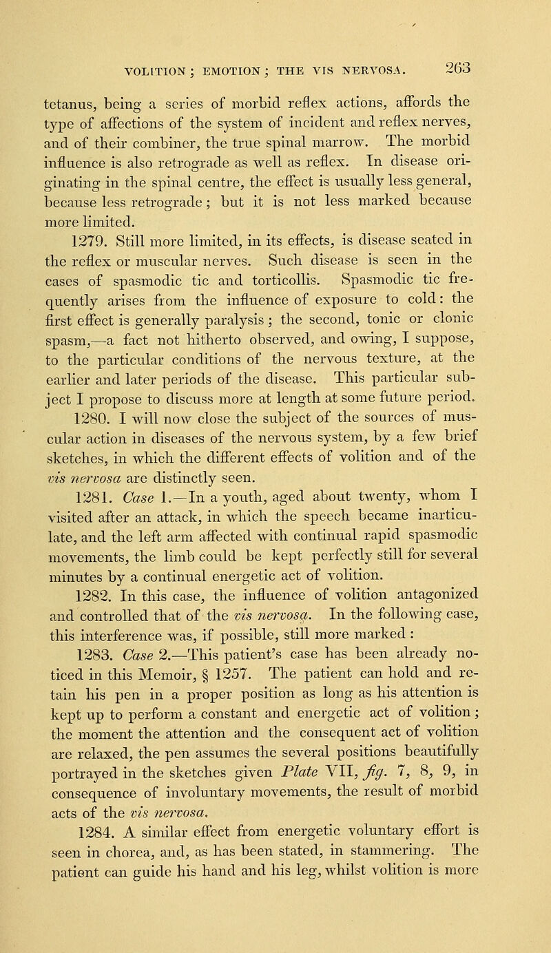 tetanus, being a series of morbid reflex actions, affords tbe type of affections of the system of incident and reflex nerves, and of their combiner, the true spinal marrow. The morbid influence is also retrograde as well as reflex. In disease ori- ginating in the spinal centre, the effect is usually less general, because less retrograde; but it is not less marked because more limited. 1279. Still more limited, in its effects, is disease seated in the reflex or muscular nerves. Such disease is seen in the cases of spasmodic tic and torticollis. Spasmodic tic fre- quently arises from the influence of exposure to cold: the first effect is generally paralysis; the second, tonic or clonic spasm,—a fact not hitherto observed, and owing, I suppose, to the particular conditions of the nervous texture, at the earlier and later periods of the disease. This particular sub- ject I propose to discuss more at length at some future period. 1280. I will now close the subject of the sources of mus- cular action in diseases of the nervous system, by a few brief sketches, in which the different effects of volition and of the vis nervosa are distinctly seen. 1281. Case 1.—In a youth, aged about twenty, whom I visited after an attack, in which the speech became inarticu- late, and the left arm affected with continual rapid spasmodic movements, the limb could be kept perfectly still for several minutes by a continual energetic act of volition. 1282. In this case, the influence of volition antagonized and controlled that of the vis nervosa. In the following case, this interference was, if possible, still more marked : 1283. Case 2.—This patient's case has been already no- ticed in this Memoir, § 1257. The patient can hold and re- tain his pen in a proper position as long as his attention is kept up to perform a constant and energetic act of volition ; the moment the attention and the consequent act of volition are relaxed, the pen assumes the several positions beautifully portrayed in the sketches given Plate VII, Jig. 7, 8, 9, in consequence of involuntary movements, the result of morbid acts of the vis nervosa, 1284. A similar effect from energetic voluntary effort is seen in chorea, and, as has been stated, in stammering. The patient can guide his hand and his leg, whilst volition is more