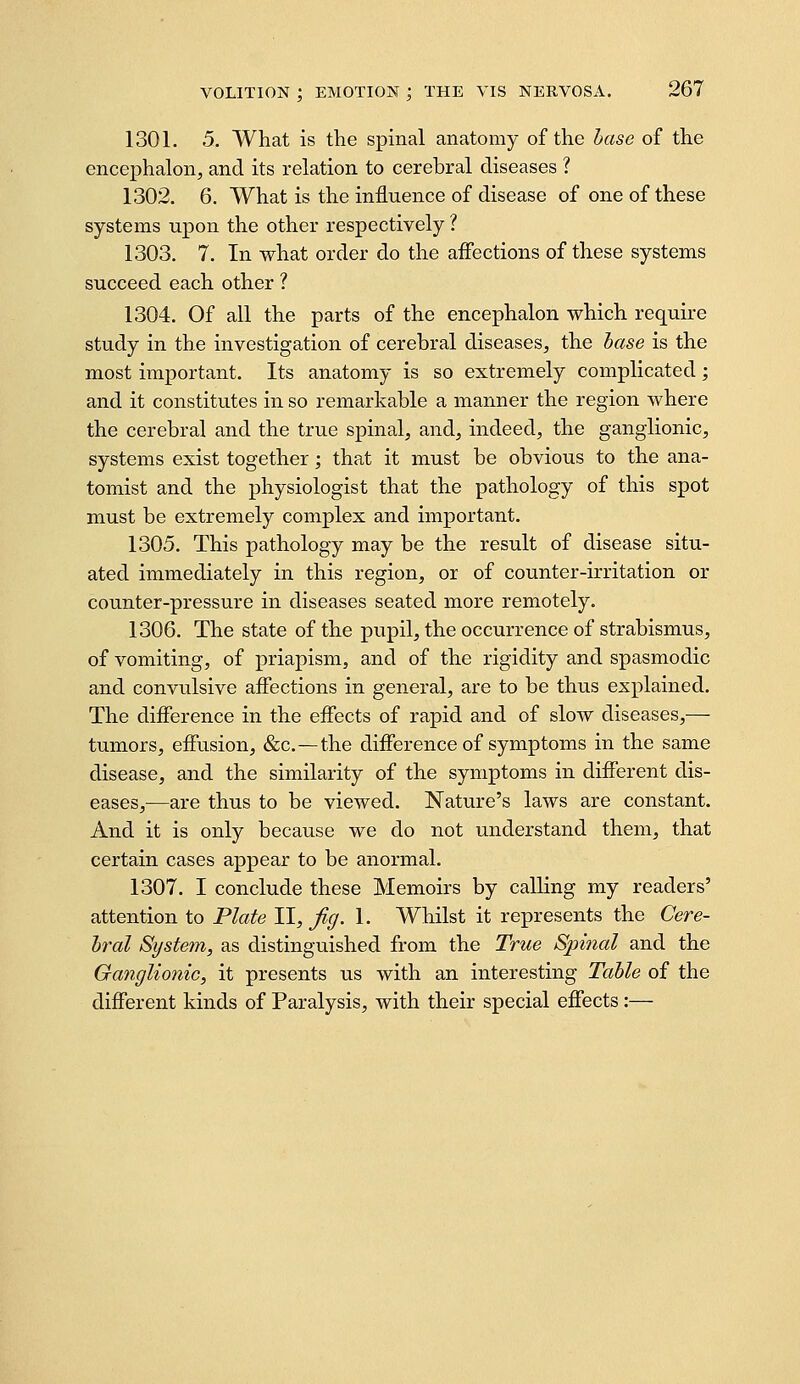 1301. 5. What is the spinal anatomy of the hase of the encej)halon, and its relation to cerebral diseases ? 1302. 6. What is the influence of disease of one of these systems upon the other respectively ? 1303. 7. In what order do the aifections of these systems succeed each other ? 1304. Of all the parts of the encephalon which require study in the investigation of cerebral diseases, the hase is the most important. Its anatomy is so extremely complicated; and it constitutes in so remarkable a manner the region where the cerebral and the true spinal, and, indeed, the ganglionic, systems exist together; that it must be obvious to the ana- tomist and the physiologist that the pathology of this spot must be extremely complex and important. 1305. This pathology may be the result of disease situ- ated immediately in this region, or of counter-irritation or counter-pressure in diseases seated more remotely. 1306. The state of the pupil, the occurrence of strabismus, of vomiting, of priapism, and of the rigidity and spasmodic and convulsive aflections in general, are to be thus explained. The difference in the eifects of rapid and of slow diseases,— tumors, effusion, &c.—the difference of symptoms in the same disease, and the similarity of the symptoms in different dis- eases,—are thus to be viewed. Nature's laws are constant. And it is only because we do not understand them, that certain cases appear to be anormal. 1307. I conclude these Memoirs by calling my readers' attention to Plate II, Jig. 1. Whilst it represents the Cere- bral System, as distinguished from the True Spinal and the Ganglionic, it presents us with an interesting Table of the different kinds of Paralysis, with their special effects:—