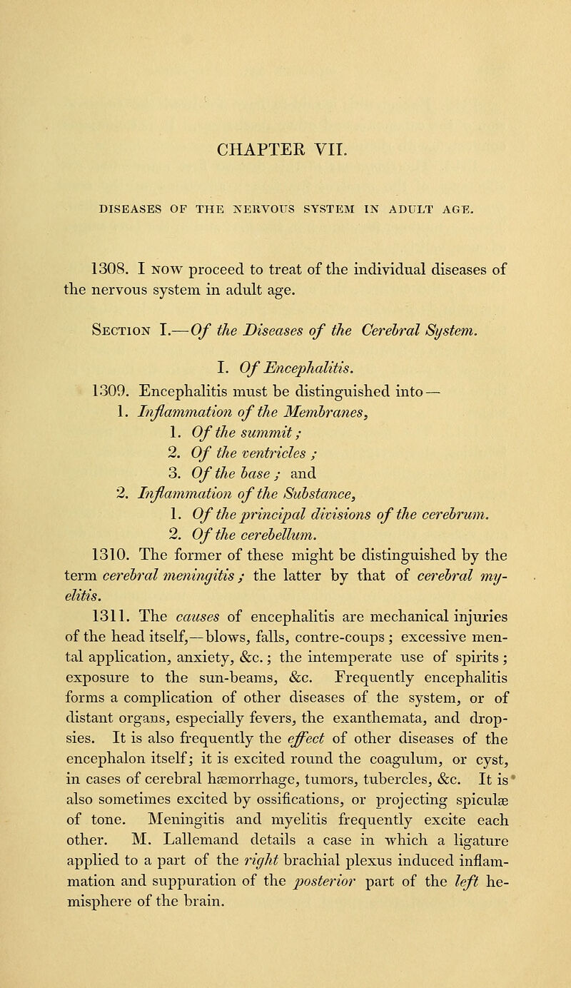 DISEASES OF THE jS^ERVOUS SYSTEM IN ADULT AGE, 1308. I NOW proceed to treat of the individual diseases of the nervous system in adult age. Section I.—Of the Diseases of the Cerehral System. I. Of Encephalitis. 1309. Encephalitis must be distinguished into — 1. Inflammation of the Memhranes, 1. Of the summit ; 2. Of the ventricles ; 3. Of the hase ; and 2. Inflatnmation of the Substance, 1. Of the principal divisiotis of the cerebrum. 2. Of the cerebellum. 1310. The former of these might be distinguished by the term cerebral meningitis; the latter by that of cerebral my- elitis. 1311. The causes of encephalitis are mechanical injuries of the head itself,—blows, falls, contre-coups; excessive men- tal application, anxiety, «&c.; the intemperate use of spirits ; exposure to the sun-beams, &c. Frequently encephalitis forms a complication of other diseases of the system, or of distant organs, especially fevers, the exanthemata, and drop- sies. It is also frequently the effect of other diseases of the encephalon itself; it is excited round the coagulum, or cyst, in cases of cerebral haemorrhage, tumors, tubercles, &c. It is ' also sometimes excited by ossifications, or projecting spiculae of tone. Meningitis and myelitis frequently excite each other. M. Lallemand details a case in which a ligature applied to a part of the right brachial plexus induced inflam- mation and suppuration of the posterior part of the left he- misphere of the brain.