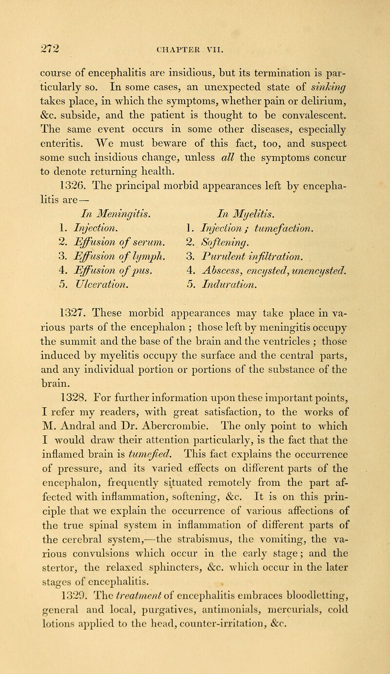 course of encephalitis are insidious, but its termination is par- ticularly so. In some cases, an unexpected state of sinking takes place, in ^yhich tlie symptoms, wliether pain or delirium, &c. subside, and the patient is thought to be convalescent. The same event occurs in some other diseases, especially enteritis. We must beware of this fact, too, and suspect some such insidious change, unless all the symptoms concur to denote returning health. 1326. The principal morbid appearances left by encepha- litis are— In Meningitis. In Myelitis. 1. Injection. 1. Injection; tumefaction. 2. Effusion of serum. 2. Softening. 3. Effusion of lymph. 3. Purulent infiltration. 4. Effusion of pus. 4. Abscess, encysted, unencysted. 5. Ulceration. 5. Indtcration. 1327. These morbid appearances may take place in va- rious parts of the encephalon ; those left by meningitis occupy the summit and the base of the brain and the ventricles ; those induced by myelitis occupy the surface and the central parts, and any individual portion or ]3ortions of the substance of the brain. 1328. For further information upon these important points, I refer my readers, with great satisfaction, to the works of M. Andral and Dr. Abercrombie. The only point to which I would draw their attention particularly, is the fact that the inflamed brain is tumefied. This fact explains the occurrence of pressure, and its varied effects on diflTerent parts of the encephalon, frequently situated remotely from the part af- fected with inflammation, softening, &c. It is on this prin- ciple that we explain the occurrence of various aflections of the true spinal system in inflammation of diflerent parts of the cerebral system,—the strabismus, the vomiting, the va- rious convulsions which occur in the early stage; and the stertor, the relaxed sphincters, &c. which occur in the later stages of encephalitis. 132Q. The treatment of encephalitis embraces bloodletting, general and local, purgatives, antimonials, mercurials, cold lotions applied to the head, counter-irritation, &c.