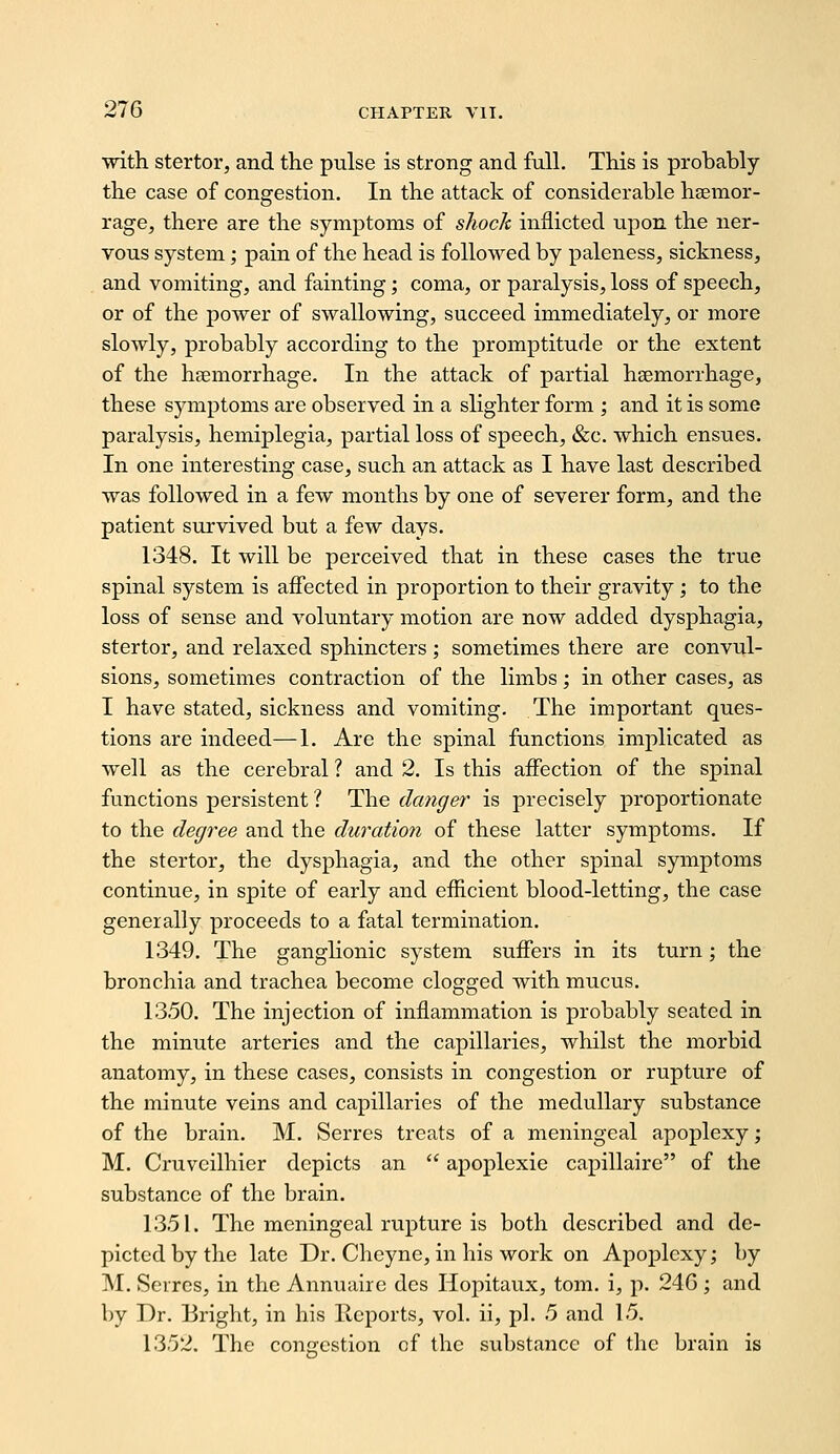 ■with stertor, and the pulse is strong and full. This is probably the case of congestion. In the attack of considerable hseraor- rage, there are the symptoms of sJiock inflicted upon the ner- vous system; pain of the head is followed by paleness, sickness, and vomiting, and fainting; coma, or paralysis, loss of speech, or of the power of swallowing, succeed immediately, or more slowly, probably according to the promptitude or the extent of the haemorrhage. In the attack of partial hsemorrhage, these symptoms are observed in a slighter form ; and it is some paralysis, hemiplegia, partial loss of speech, &c. which ensues. In one interesting case, such an attack as I have last described was followed in a few months by one of severer form, and the patient survived but a few days. 1348. It will be perceived that in these cases the true spinal system is affected in proportion to their gravity; to the loss of sense and voluntary motion are now added dysphagia, stertor, and relaxed sphincters; sometimes there are convul- sions, sometimes contraction of the limbs; in other cases, as I have stated, sickness and vomiting. The important ques- tions are indeed—1. Are the spinal functions implicated as well as the cerebral ? and 2. Is this affection of the spinal functions persistent ? The danger is precisely proportionate to the degree and the duration of these latter symptoms. If the stertor, the dysphagia, and the other spinal symptoms continue, in spite of early and efficient blood-letting, the case generally proceeds to a fatal termination. 1349. The ganghonic system suffers in its turn; the bronchia and trachea become clogged with mucus. 1350. The injection of inflammation is probably seated in the minute arteries and the capillaries, whilst the morbid anatomy, in these cases, consists in congestion or rupture of the minute veins and capillaries of the medullary substance of the brain. M. Serres treats of a meningeal apoplexy; M. Cruveilhier depicts an  apoplexie capillaire of the substance of the brain. 1351. The meningeal rupture is both described and de- picted by the late Dr. Cheync, in his work on Apoplexy; by M. Serres, in the Annuaire des Hopitaux, torn, i, p. 24G -, and by Dr. Bright, in his Reports, vol. ii, pi. 5 and 15. 1352. The con<?cstion of the substance of the brain is