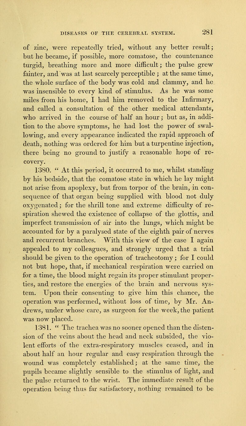 of zinc^ were repeatedly tried, without any better result; but he became, if possible, more comatose, the countenance turgid, breathing more and more difficult; the pulse grew fainter, and was at last scarcely perceptible ; at the same time, the whole surface of the body was cold and clammy, and he was insensible to every kind of stimulus. As he was some miles from his home, I had him removed to the Infirmary, and called a consultation of the other medical attendants, who arrived in the course of half an hour; but as, in addi- tion to the above symptoms, he had lost the power of swal- lowing, and every appearance indicated the rapid approach of death, nothing was ordered for him but a turpentine injection, there being no ground to justify a reasonable hope of re- covery. 1380.  At this period, it occurred to me, whilst standing by his bedside, that the comatose state in which he lay might not arise from apoplexy, but from torpor of the brain, in con- sequence of that organ being supplied with blood not duly oxygenated; for the shrill tone and extreme difficulty of re- spiration shewed the existence of collapse of the glottis, and imperfect transmission of air into the lungs, which might be accounted for by a paralysed state of the eighth pair of nerves and recurrent branches. With this view of the case I again appealed to my colleagues, and strongly urged that a trial should be given to the operation of tracheotomy; for I could not but hope, that, if mechanical respiration were carried on for a time, the blood might regain its proper stimulant proper- ties, and restore the energies of the brain and nervous sys- tem. Upon their consenting to give him this chance, the operation was performed, without loss of time, by Mr. An- drews, under whose care, as surgeon for the week, the patient was now placed. 1381. '' The trachea was no sooner opened than the disten- sion of the veins about the head and neck subsided, the vio- lent effiDrts of the extra-respiratory muscles ceased, and in about half an hour regular and easy respiration through the wound was completely established; at the same time, the pupils became slightly sensible to the stimulus of light, and the pulse returned to the wrist. The immediate result of the operation being thus far satisfactory, nothing remained to be