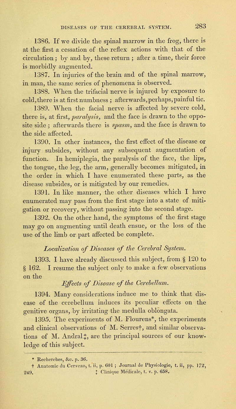 1386. If we divide tlie spinal marrow in the frog, there is at the first a cessation of the reflex actions with that of the circulation; by and by, these return ; after a time, their force is morbidly augmented. 1387. In injuries of the brain and of the spinal marrow, in man, the same series of phenomena is observed. 1388. When the trifacial nerve is injured by exposure to cold, there is at first numbness ; afterwards, perhaps, painful tic. 1389. When the facial nerve is aflected by severe cold, there is, at first, paralysis, and the face is drawn to the oppo- site side ; afterwards there is sjmsm, and the face is drawn to the side affected. 1390. In other instances, the first efiect of the disease or injury subsides, without any subsequent augmentation of function. In hemiplegia, the paralysis of the face, the lips, the tongue, the leg, the arm, generally becomes mitigated, in the order in which I have eniimerated these parts, as the disease subsides, or is mitigated by our remedies. 1391. In like maimer, the other diseases which I have enumerated may pass from the first stage into a state of miti- gation or recovery, without passing into the second stage. 1392. On the other hand, the symptoms of the first stage may go on augmenting rmtil death ensue, or the loss of the use of the limb or part afiected be complete. Localization of Diseases of the Cerebral System. 1393. I have already discussed this subject, from § 120 to § 162. I resume the subject only to make a few observations on the Effects of Disease of the Cerehellum. 1394. Many considerations induce me to think that dis- ease of the cerebellum induces its peculiar effects on the genitive organs, by irritating the medulla oblongata. 1395. The experiments of M. Flourens*, the experiments and clinical observations of M. Serresf, and similar observa- tions of M. AndralJ, are the princijial sources of our know- ledge of this subject. * Recherches, &c. p. 36. t Anatomic du Cerveau, t. ii, p. 601 ; Journal de Physiologie, t. ii, pp. 172, 249. X Clinique Medicale, t. v. p. 658.