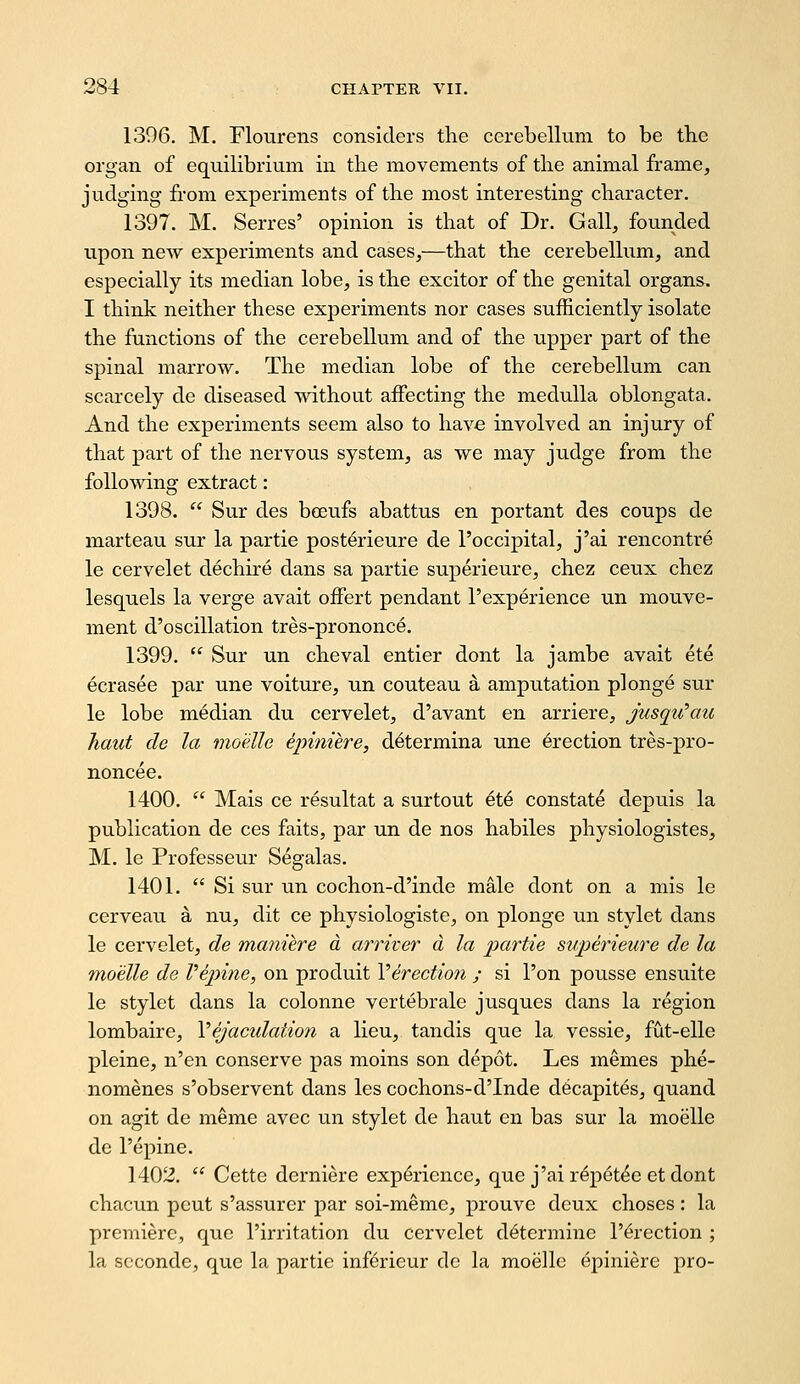 1396. M. Flourens considers the cerebellum to be tbe organ of equilibrium in the movements of the animal frame, judging from experiments of the most interesting character. 1397. M. Serres' opinion is that of Dr. Gall, founded upon new experiments and cases,—that the cerebellum, and especially its median lobe, is the exciter of the genital organs. I think neither these experiments nor cases sufficiently isolate the functions of the cerebellum and of the upper part of the spinal marrow. The median lobe of the cerebellum can scarcely de diseased without affecting the medulla oblongata. And the experiments seem also to have involved an injury of that part of the nervous system, as we may judge from the following extract: 1398.  Sur des bceufs abattus en portant des coups de marteau sur la partie posterieure de I'occipital, j'ai rencontre le cervelet dechire dans sa partie superieure, chez ceux chez lesquels la verge avait offert pendant I'experience un mouve- ment d'oscillation tres-prononce. 1399.  Sur un cheval entier dont la jambe avait ete ecrasee ]par une voiture, un couteau a amputation plonge sur le lobe median du cervelet, d'avant en arriere, jusqtCau haul de la moelle epiniere, d^termina une erection tres-pro- noncee. 1400.  Mais ce resultat a surtout ete constate depuis la publication de ces faits, par un de nos habiles physiologistes, M. le Professeur Segalas. 1401.  Si sur un cochon-d'inde male dont on a mis le cerveau a nu, dit ce physiologiste, on plonge un stylet dans le cervelet, de maniere a arriver a la j^^i'^tie superieure de la moelle de Vepine, on produit Verection ; si I'on pousse ensuite le stylet dans la colonne vertebrale jusques dans la region lombaire, Yejaculation a lieu, tandis que la vessie, fut-elle pleine, n'en conserve pas moins son depot. Les memes phe- nomenes s'observent dans les cochons-dTnde dScapites, quand on agit de meme avec un stylet de haut en has sur la moelle de I'epine. 1402.  Cette derniere experience, que j'ai r^p^t^e et dont chacun pent s'assurer par soi-meme, prouve deux choses : la premiere, que I'irritation du cervelet determine l'6rection ; la scconde, que la partie inferieur de la moelle epiniere pro-