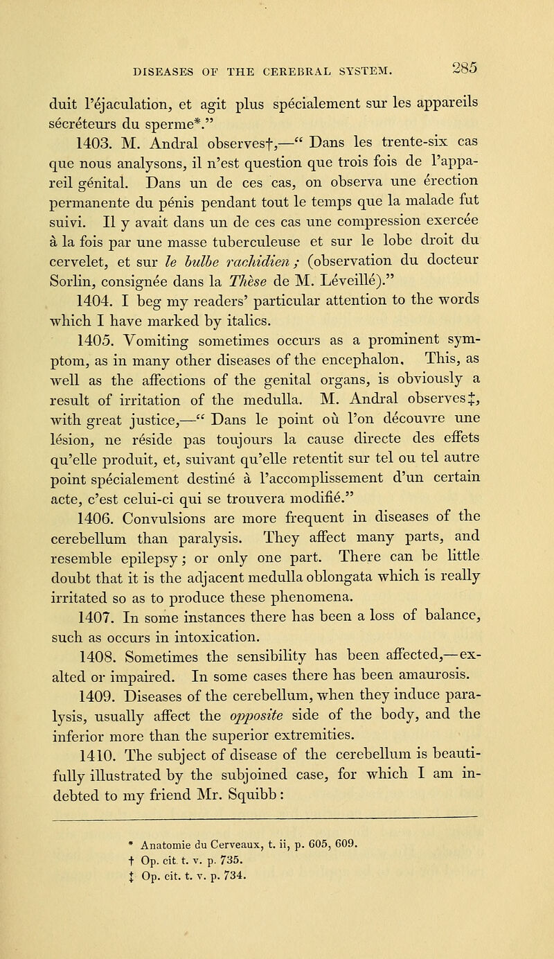duit r^jaculation, et agit plus specialement sur les appareils secreteurs du sperme*. 1403. M. Andral observesf,— Dans les trente-six cas que nous analysons, il n'est question que trois fois de I'appa- reil genital. Dans un de ces cas, on observa une erection permanente du penis pendant tout le temps que la malade fut suivi, II y avait dans un de ces cas une compression exercee a la fois par une masse tuberculeuse et sur le lobe droit du cervelet, et sur le hulhe rachidien; (observation du docteur Sorlin, consignee dans la These de M. Leveille). 1404. I beg my readers' particular attention to the words which I have marked by italics. 1405. Vomiting sometimes occurs as a prominent sym- ptom, as in many other diseases of the encephalon. This, as well as the affections of the genital organs, is obviously a result of irritation of the medulla. M. Andral observes J, with great justice,— Dans le point ou I'on decouvre une lesion, ne reside pas touj ours la cause directe des effets qu'elle produit, et, suivant qu'elle retentit sur tel ou tel autre point specialement destine a I'accomplissement d'un certain acte, c'est celui-ci qui se trouvera modifie. 1406. Convulsions are more frequent in diseases of the cerebellum than paralysis. They affect many parts, and resemble epilepsy; or only one part. There can be little doubt that it is the adjacent medulla oblongata which is really irritated so as to produce these phenomena. 1407. In some instances there has been a loss of balance, such as occurs in intoxication. 1408. Sometimes the sensibility has been affected,—ex- alted or impaired. In some cases there has been amaurosis. 1409. Diseases of the cerebellum, when they induce para- lysis, usually affect the opposite side of the body, and the inferior more than the superior extremities. 1410. The subject of disease of the cerebellum is beauti- fully illustrated by the subjoined case, for which I am in- debted to my friend Mr. Squibb : • Anatomie du Cerveaux, t. ii, p. 605, 609. t Op. cit. t. V. p. 735. % Op. cit. t. V. p. 734.
