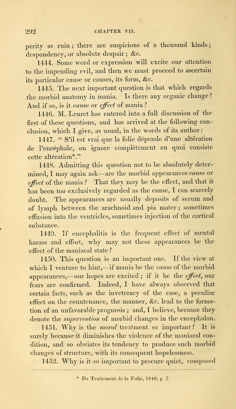 perity as ruin; there are suspicions of a thousand kinds; despondency, or absohite despair; &c. 1444. Some word or expression, will excite our attention to the impending evil, and then we must proceed to ascertain its particular cause or causes, its form, &c. 1445. The next important question is that which regards the morbid anatomy in mania. Is there any organic change ? And if so, is it cause or e^ect of mania ? 1446. M. Leuret has entered into a full discussion of the first of these questions, and has arrived at the following con- clusion, which I give, as usual, in the words of its author: 1447.  S'il est vrai que la folie depende d'une alteration de I'encephale, on ignore completement en quoi consiste cette alteration*. 1448. Admitting this question not to be absolutely deter- mined, I may again ask—are the morbid appearances cause or e^ect of the mania ? That they may be the effect, and that it has been too exclusively regarded as the cause, I can scarcely doubt. The appearances are usually deposits of serum and of lymph between the arachnoid and pia mater; sometimes effusion into the ventricles, sometimes injection of the cortical substance. 1449. If encephalitis is the frequent effect of mental harass and effort, why may not these appearances be the effect of the maniacal state ? 1450. This question is an important one. If the view at which I venture to hint,—if mania be the cause of the morbid appearances,—our hopes are excited; if it be the effect, our fears are confirmed. Indeed, I have always observed that certain facts, such as the inveteracy of the case, a peculiar effect on the countenance, the manner, &c. lead to the forma- tion of an unfavorable prognosis ; and, I believe, because they denote the supervention of morbid changes in the encephalon. 1451. AVhy is the /w^rw/treatment so important? It is surely because it diminishes the violence of the maniacal con- dition, and so obviates its tendency to produce such morbid changes of structure, with its consequent hopelessness. 1452. Why is it so important to procure quiet, composed • Di) Traitpmcnt, de la Folie, 1840, ]. 7.