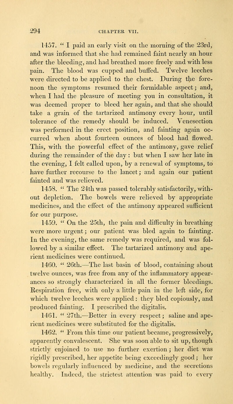 1457.  I paid an early visit on the morning of the 23r(l, and was informed that she had remained faint nearly an hour after the bleeding, and had breathed more freely and Avith less pain. The blood was cupped and buffed. Twelve leeches were directed to be applied to the chest. During the fore- noon the symptoms resumed their formidable aspect; and, when I had the pleasure of meeting you in consultation, it was deemed proper to bleed her again, and that she should take a grain of the tartarized antimony every hour, until tolerance of the remedy should be induced. Venesection was performed in the erect position, and fainting again oc- curred when about fourteen ounces of blood had flowed. This, with the powerful effect of the antimony, gave relief during the remainder of the day : but when I saw her late in the evening, I felt called upon, by a renewal of symptoms, to have farther recourse to the lancet; and again our patient fainted and was relieved. 1458.  The 24th was passed tolerably satisfactorily, with- out depletion. The bowels were relieved by appropriate medicines, and the effect of the antimony appeared sufficient for our purpose. 1459.  On the 25th, the pain and difficulty in breathing were more urgent; our patient was bled again to fainting. In the evening, the same remedy was required, and was fol- lowed by a similar effect. The tartarized antimony and ape- rient medicines were continued. 1460.  26th.—The last basin of blood, containing about twelve ounces, was free from any of the inflammatory appear- ances so strongly characterized in all the former bleedings. Respiration free, with only a little pain in the left side, for which twelve leeches were applied : they bled copiously, and produced fainting, I prescribed the digitalis. 1461.  27th.—Better in every respect; saline and ape- rient medicines were substituted for the digitalis. 1462.  From this time our patient became, progressively, apparently convalescent. She was soon able to sit up, though strictly enjoined to use no further exertion; her diet was rigidly prescribed, her appetite being exceedingly good; her bowels regularly influenced by medicine, and the secretions healthy. Indeed, the strictest attention was paid to every