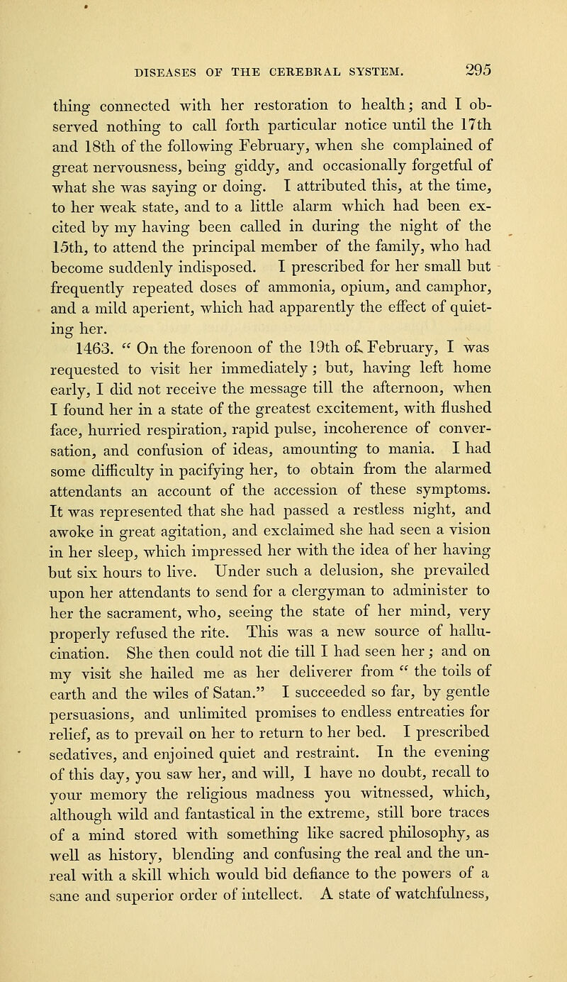 thing connected with her restoration to health; and I ob- served nothing to call forth particular notice until the 17th and 18th of the following February, when she complained of great nervousness, being giddy, and occasionally forgetful of what she was saying or doing. I attributed this, at the time, to her weak state, and to a little alarm which had been ex- cited by my having been called in during the night of the 15th, to attend the principal member of the family, who had become suddenly indisposed. I prescribed for her small but frequently repeated doses of ammonia, opium, and camphor, and a mild aperient, which had apparently the effect of quiet- ing her. 1463.  On the forenoon of the 19th ofv February, I was requested to visit her immediately; but, having left home early, I did not receive the message till the afternoon, when I found her in a state of the greatest excitement, with flushed face, hurried respiration, rapid pulse, incoherence of conver- sation, and confusion of ideas, amounting to mania. I had some difficulty in pacifying her, to obtain from the alarmed attendants an account of the accession of these symptoms. It was represented that she had passed a restless night, and awoke in great agitation, and exclaimed she had seen a vision in her sleep, which impressed her with the idea of her having but six hours to live. Under such a delusion, she prevailed upon her attendants to send for a clergyman to administer to her the sacrament, who, seeing the state of her mind, very properly refused the rite. This was a new source of hallu- cination. She then could not die till I had seen her; and on my visit she hailed me as her deliverer from  the toils of earth and the wiles of Satan. I succeeded so far, by gentle persuasions, and unlimited promises to endless entreaties for relief, as to prevail on her to return to her bed. I prescribed sedatives, and enjoined quiet and restraint. In the evening of this day, you saw her, and will, 1 have no doubt, recall to your memory the religious madness you witnessed, which, although wild and fantastical in the extreme, still bore traces of a mind stored with something like sacred philosophy, as well as history, blending and confusing the real and the un- real with a skill which would bid defiance to the powers of a sane and superior order of intellect. A state of watchfulness.