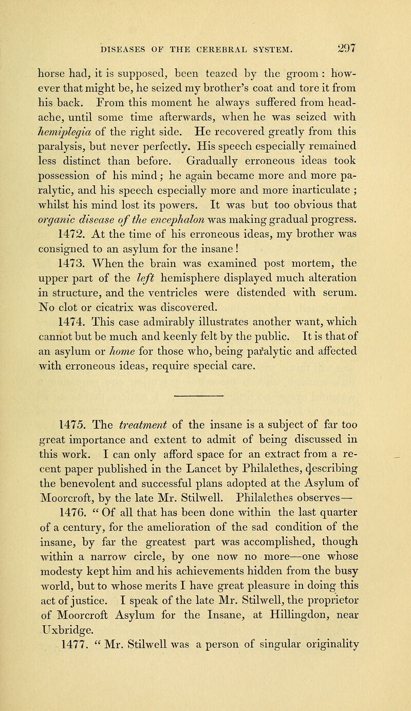 horse had, it is supposed, been teazed by the groom : how- ever that might be, he seized my brother's coat and tore it from his back. From this moment he always suffered from head- ache, until some time afterwards, when he was seized with hemiplegia of the right side. He recovered greatly from this paralysis, but never perfectly. His speech especially remained less distinct than before. Gradually erroneous ideas took possession of his mind -, he again became more and more pa- ralytic, and his speech especially more and more inarticulate ; whilst his mind lost its powers. It was but too obvious that organic disease of the encephalon was making gradual progress. 1472. At the time of his erroneous ideas, my brother was consigned to an asylum for the insane ! 1473. When the brain was examined post mortem, the upper part of the left hemisphere displayed much alteration in structure, and the ventricles were distended with serum. No clot or cicatrix was discovered. 1474. This case admirably illustrates another want, which cannot but be much and keenly felt by the public. It is that of an asylum or home for those who, being paralytic and affected with erroneous ideas, require special care. 1475. The treatment of the insane is a subject of far too great importance and extent to admit of being discussed in this work. I can only afford space for an extract from a re- cent paper published in the Lancet by Philalethes, ^escribing the benevolent and successful plans adopted at the Asylum of Moorcroft, by the late Mr. Stilwell. Philalethes observes— 1476.  Of all that has been done within the last quarter of a century, for the amelioration of the sad condition of the insane, by far the greatest part was accomplished, though within a narrow circle, by one now no more—one whose modesty kept him and his achievements hidden from the busy world, but to whose merits I have great pleasure in doing this act of justice. I speak of the late Mr. Stilwell, the proprietor of Moorcroft Asylum for the Insane, at Hillingdon, near Uxbridge. 1477.  Mr. Stilwell was a person of singular originality