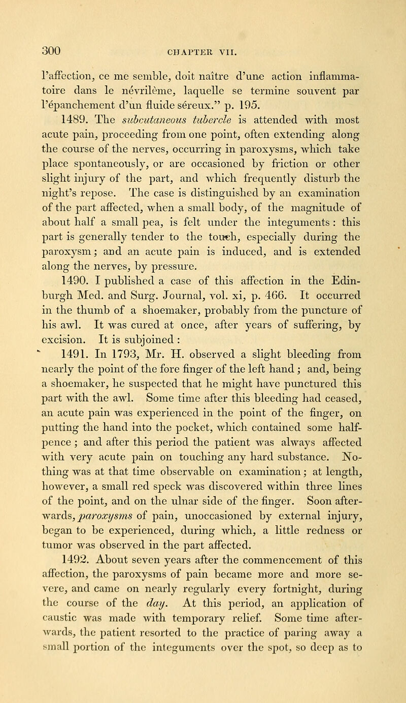 I'affection, ce me semble, doit naitre d'une action inflamma- toire dans le nevrileme, laquelle se termine souvent par repancliement d'un fluide serevix. p. 195. 1489. The subcutaneous tubercle is attended with, most acute pain, proceeding from one point, often extending along the course of the nerves, occurring in jjaroxysms, which take place spontaneously, or are occasioned by friction or other slight injury of the part, and which frequently disturb the night's repose. The case is distinguished by an examination of the part affected, when a small body, of the magnitude of about half a small jiea, is felt under the integuments : this part is generally tender to the touch, especially during the paroxysm; and an acute pain is induced, and is extended along the nerves, by pressure. 1490. I published a case of this affection in the Edin- burgh Med. and Surg. Journal, vol. xi, p. 466. It occurred in the thumb of a shoemaker, probably from the puncture of his awh It was cured at once, after years of suffering, by excision. It is subjoined : 1491. In 1793, Mr. H. observed a slight bleeding from nearly the point of the fore finger of the left hand; and, being a shoemaker, he suspected that he might have punctured this part with the awl. Some time after this bleeding had ceased, an acute pain was experienced in the point of the finger, on putting the hand into the pocket, which contained some half- pence ; and after this period the patient was always affected with very acute pain on touching any hard substance. No- thing was at that time observable on examination; at length, however, a small red speck was discovered within three lines of the point, and on the ulnar side of the finger. Soon after- wards,/(aroa^^/sms of pain, unoccasioned by external injury, began to be experienced, during which, a little redness or tumor was observed in the part affected. 1492. About seven years after the commencement of this affection, the paroxysms of pain became more and more se- vere, and came on nearly regularly every fortnight, during the course of the day. At this period, an application of caustic was made with temporary relief. Some time after- wards, the patient resorted to the practice of paring away a small portion of the integuments over the spot, so deep as to