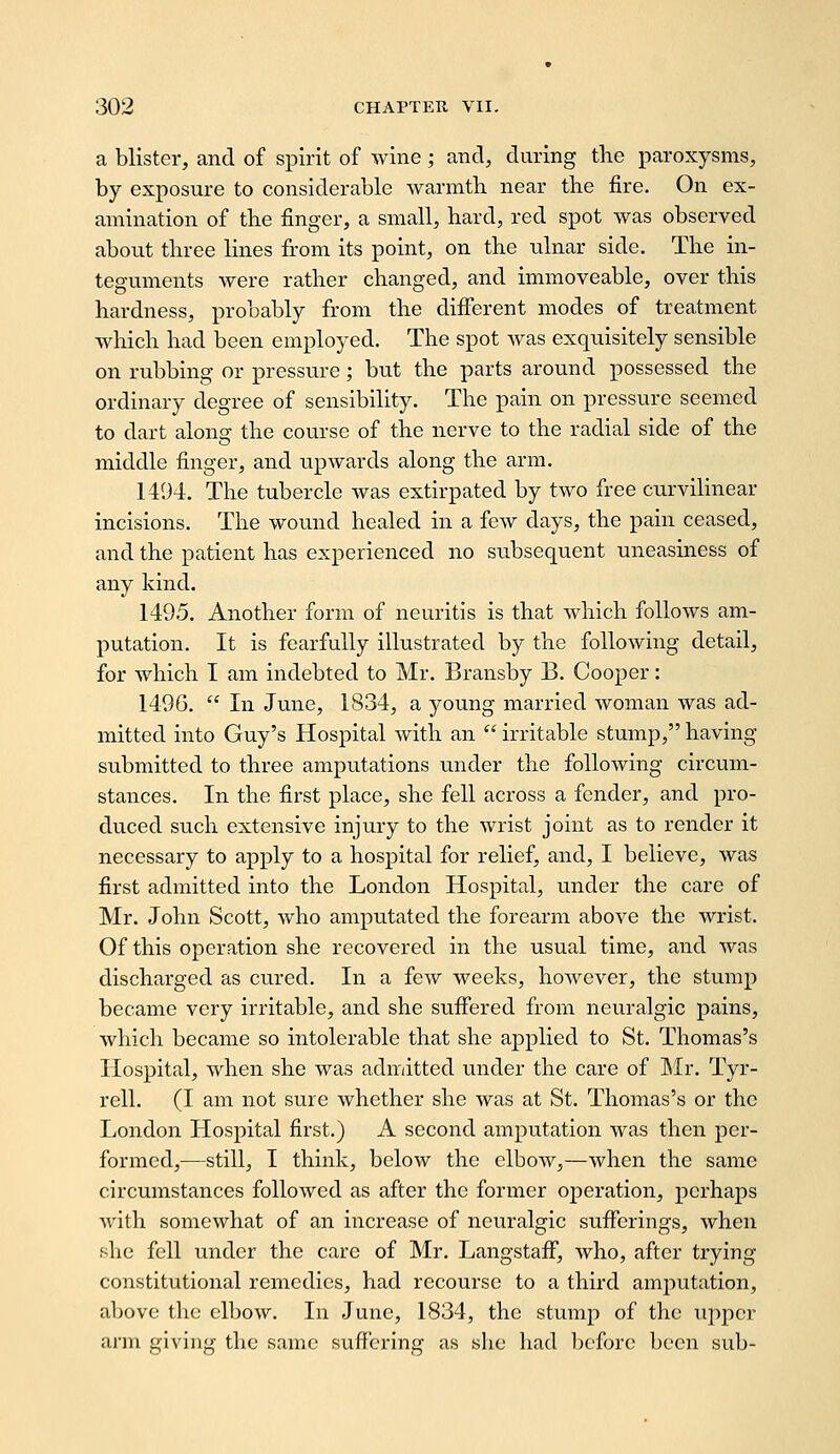 a blister, and of spirit of wine; and, during the paroxysms, by exposure to considerable warmtli near tlie fire. On ex- amination of the finger, a small, hard, red spot was observed about three lines from its point, on the ulnar side. The in- teguments were rather changed, and immoveable, over this hardness, probably from the difiTerent modes of treatment which had been employed. The spot was exquisitely sensible on rubbing or pressure; but the parts around possessed the ordinary degree of sensibility. The pain on pressure seemed to dart along the course of the nerve to the radial side of the middle finger, and upwards along the arm. 1494. The tubercle was extirpated by two free curvilinear incisions. The wound healed in a few days, the pain ceased, and the patient has experienced no subsequent uneasiness of any kind. 1495. Another form of neuritis is that which follows am- putation. It is fearfully illustrated by the following detail, for which I am indebted to Mr. Bransby B. Cooper: 149G.  In June, 1834, a young married woman was ad- mitted into Guy's Hospital with an  irritable stump, having submitted to three amputations under the following circum- stances. In the first place, she fell across a fender, and pro- duced such extensive injury to the wrist joint as to render it necessary to apply to a hospital for relief, and, I believe, was first admitted into the London Hospital, under the care of Mr. John Scott, who amputated the forearm above the wrist. Of this operation she recovered in the usual time, and was discharged as cured. In a few weeks, however, the stump became very irritable, and she suifered from neuralgic pains, which became so intolerable that she applied to St. Thomas's Hospital, when she was admitted under the care of Mr. Tyr- rell. (I am not sure whether she was at St. Thomas's or the London Hospital first.) A second amputation was then per- formed,—still, I think, below the elbow,—when the same circumstances followed as after the former operation, perhaps with somewhat of an increase of neuralgic suflferings, when she fell under the care of Mr. Langstafi, who, after trying constitutional remedies, had recourse to a third amjiutation, above the elbow. In June, 1834, the stump of the upper arm giving the same suffering as slie liad l)cforc been sub-