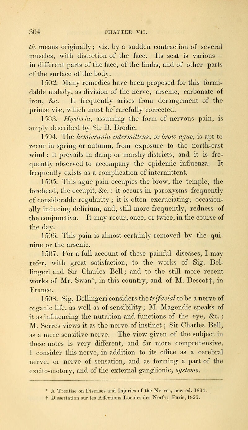 tic means originally; viz. by a sudden contraction of several muscles, with distortion of the face. Its seat is various— in diiferent parts of the face, of the limbs, and of other parts of the surface of the body. 1502. Many remedies have been proposed for this formi- dable malady, as division of the nerve, arsenic, carbonate of iron, «&c. It frequently arises from derangement of the primes vise, which must be'carefully corrected. 1503. Hysteria, assuming the form of nervous pain, is amply described by Sir B. Brodie. 1504. The hemicrania intermittens, or hrow ague, is apt to recur in spring or autumn, from exposure to the north-east wind : it prevails in damp or marshy districts, and it is fre- quently observed to accompany the epidemic influenza. It frequently exists as a complication of intermittent. 1505. This ague pain occupies the brow, the temple, the forehead, the occupit, &c.: it occurs in paroxysms frequently of considerable regularity ; it is often excruciating, occasion- ally inducing delirium, and, still more frequently, redness of the conjunctiva. It may recur, once, or twice, in the course of the day. 1506. This pain is almost certainly removed by the qui- nine or the arsenic. 1507. For a full account of these painful diseases, I may refer, with great satisfaction, to the works of Sig. Bel- lingeri and Sir Charles Bell; and to the still more recent works of Mr. Swan*, in this country, and of M. Descotf, in France. 1508. Sig. Bellingeri considers the trifacial to be a nerve of organic life, as well as of sensibility; M. Magendie speaks of it as influencing the nutrition and functions of the eye, &c.; M. Serres views it as the nerve of instinct; Sir Charles Bell, as a mere sensitive nerve. The view given of the subject in these notes is very different, and far more comprehensive. I consider this nerve, in addition to its office as a cerebral nerve, or nerve of sensation, and as forming a part of the excito-motory, and of the external ganglionic, systems. * A Treatise on Diseases and Injuries of the Nerves, new ed. 1834. t Dissertation sur les Att'eftions liOfales des Nerfs ; Paris, 1825.