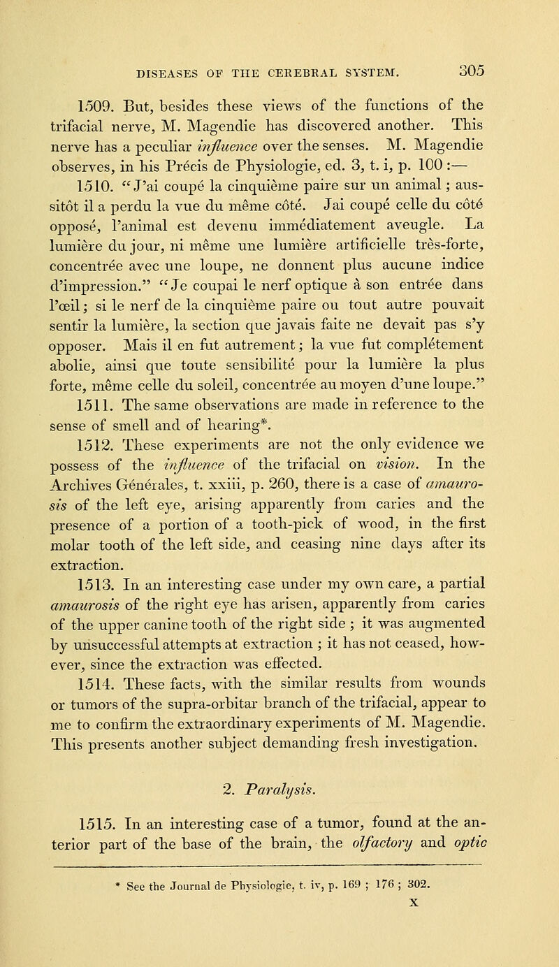 1509. But, besides these views of the functions of the trifacial nerve, M. Magenclie has discovered another. This nerve has a peculiar injiuence over the senses. M. Magendie observes, in his Precis de Physiologic, ed. 3, t. i, p. 100 :— 1510.  J'ai coupe la cinquieme paire sur tin animal; aus- sitot il a perdu la vue du nieme cote. Jai coupe celle du c6t6 oppose, I'animal est devenu immediatement aveugle. La lumiere du jour, ni meme une lumiere artificielle tres-forte, concentree avec une loupe, ne donnent plus aucune indice d'impression. Je coupai le nerf optique a son entree dans Tcfiil; si le nerf de la cinquieme paire ou tout autre pouvait sentir la lumiere, la section que javais faite ne devait pas s'y opposer. Mais il en fut autrement j la vue fut completement abolie, ainsi que toute sensibilite pour la lumiere la plus forte, meme celle du soleil, concentree au moyen d'une loupe. 1511. The same observations are made in reference to the sense of smell and of hearing*. 1512. These experiments are not the only evidence we possess of the influence of the trifacial on visioti. In the Archives Generales, t. xxiii, p. 260, there is a case of amauro- sis of the left eye, arising apparently from caries and the presence of a portion of a tooth-pick of wood, in the first molar tooth of the left side, and ceasing nine days after its extraction. 1513. In an interesting case under my own care, a partial amaurosis of the right eye has arisen, apparently from caries of the upper canine tooth of the right side ; it was augmented by unsuccessful attempts at extraction ; it has not ceased, how- ever, since the extraction was effected. 1514. These facts, with the similar results from wounds or tumors of the supra-orbitar branch of the trifacial, appear to me to confirm the extraordinary experiments of M. Magendie. This presents another subject demanding fresh investigation. 2. Paralysis. 1515. In an interesting case of a tumor, found at the an- terior part of the base of the brain, the olfactory and optic * See the Journal de Physiologic, t. iv, p. 169 ; 176 ; 302. X