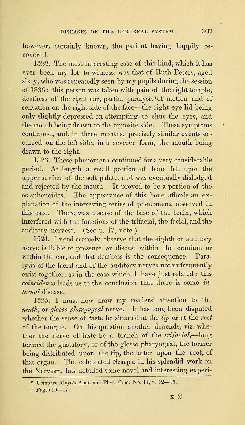 however, certainly known, the patient having happily re- covered. 1522. The most interesting case of this kind, which it has ever been my lot to witness, was that of Ruth Peters, aged sixty, who was repeatedly seen by my pupils during the session of 1836 : this person was taken with pain of the right temple, deafness of the right ear, partial paralysis' of motion and of sensation on the right side of the face—the right eye-lid being only slightly depressed on attempting to shut the eyes, and the mouth being drawn to the opposite side. These symptoms continued, and, in three months, precisely similar events oc- curred on the left side, in a severer form, the mouth being drawn to the right. 1523. These phenomena continued for a very considerable period. At length a small portion of bone fell upon the upper surface of the soft palate, and was eventually dislodged and rejected by the mouth. It proved to be a portion of the OS sphenoides. The appearance of this bone aifords an ex- planation of the interesting series of phenomena observed in this case. There was disease of the base of the brain, which interfered with the functions of the trifacial, the facial, and the auditory nerves*. (See p. 17, note.) 1524. I need scarcely observe that the eighth or auditory nerve is liable to pressure or disease within the cranium or within the ear, and that deafness is the consequence. Para- lysis of the facial and of the auditory nerves not unfrequently exist together, as in the case which I have just related: this coincidence leads us to the conclusion that there is some in- ternal disease. 1525. I must now draw my readers' attention to the ninth, or glosso-pharyngeal nerve. It has long been disputed whether the sense of taste be situated at the tip or at the root of the tongue. On this question another depends, viz. whe- ther the nerve of taste be a branch of the trifacial,—long termed the gustatory, or of the glosso-pharyngeal, the former being distributed upon the tip, the latter upon the root, of that organ. The celebrated Scarpa, in his splendid work on the Nervesf, has detailed some novel and interesting experi- * Compare Mayo's Anat. and Phys. Com. No. II, p. 12—15. t Pages 16—17. X 2